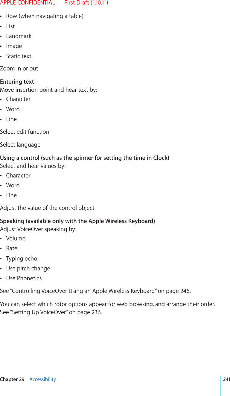APPLE CONFIDENTIAL — First Draft (1.10.11)Row (when navigating a table) List Landmark Image Static text Zoom in or outEntering textMove insertion point and hear text by:Character Word Line Select edit functionSelect languageUsing a control (such as the spinner for setting the time in Clock)Select and hear values by:Character Word Line Adjust the value of the control objectSpeaking (available only with the Apple Wireless Keyboard)Adjust VoiceOver speaking by:Volume Rate Typing echo Use pitch change Use Phonetics See “%QPVTQNNKPI8QKEG1XGT7UKPICP#RRNG9KTGNGUU-G[DQCTF” on page 246.You can select which rotor options appear for web browsing, and arrange their order. See “Setting Up VoiceOver” on page 236.241Chapter 29    Accessibility