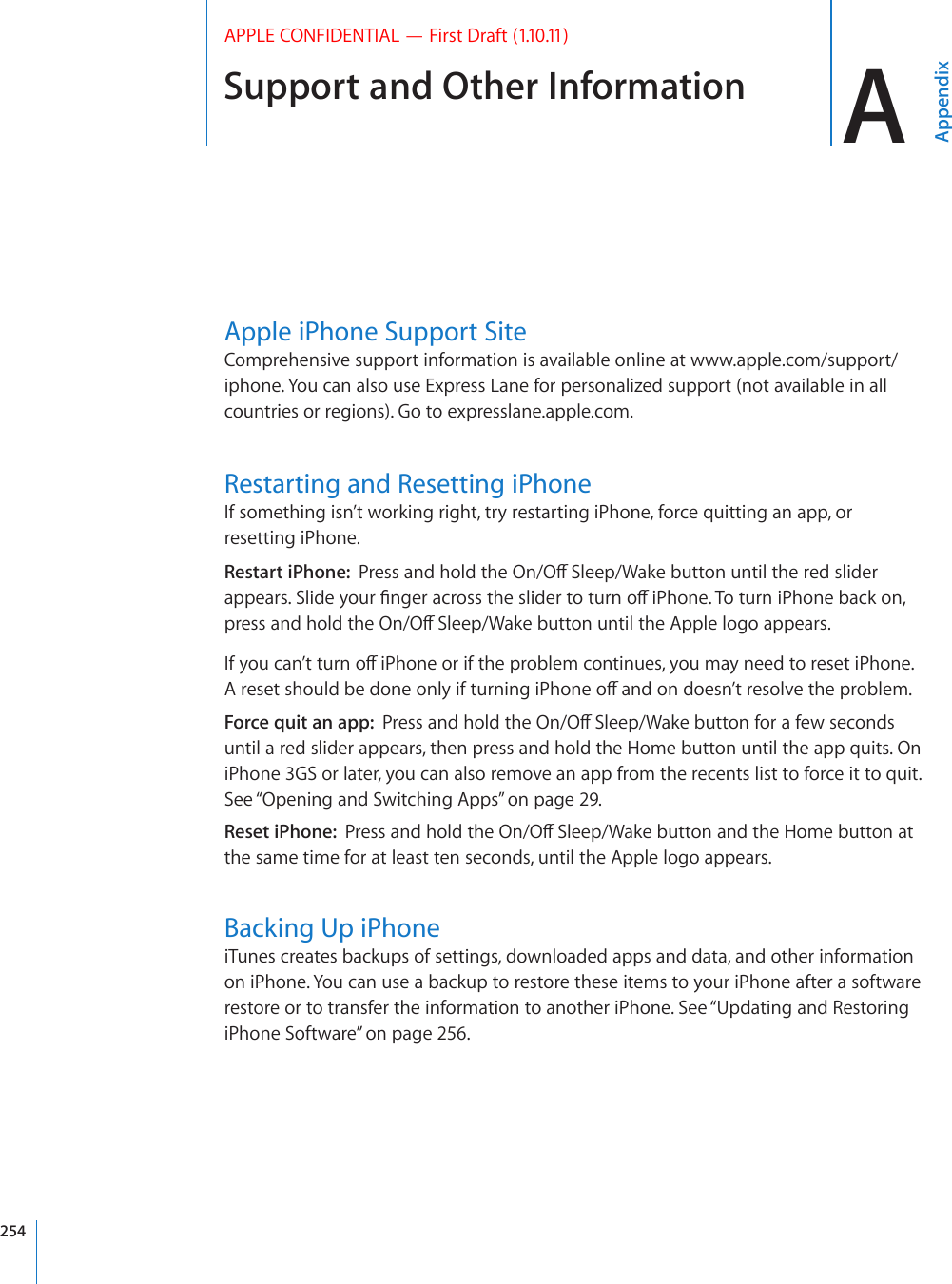 Support and Other Information AAppendixAPPLE CONFIDENTIAL — First Draft (1.10.11)Apple iPhone Support SiteComprehensive support information is available online at www.apple.com/support/iphone. You can also use Express Lane for personalized support (not available in all countries or regions). Go to expresslane.apple.com. Restarting and Resetting iPhoneIf something isn’t working right, try restarting iPhone, force quitting an app, or resetting iPhone.Restart iPhone:  2TGUUCPFJQNFVJG1P1Ò5NGGR9CMGDWVVQPWPVKNVJGTGFUNKFGTCRRGCTU5NKFG[QWT°PIGTCETQUUVJGUNKFGTVQVWTPQÒK2JQPG6QVWTPK2JQPGDCEMQPRTGUUCPFJQNFVJG1P1Ò5NGGR9CMGDWVVQPWPVKNVJG#RRNGNQIQCRRGCTU+H[QWECP¨VVWTPQÒK2JQPGQTKHVJGRTQDNGOEQPVKPWGU[QWOC[PGGFVQTGUGVK2JQPG#TGUGVUJQWNFDGFQPGQPN[KHVWTPKPIK2JQPGQÒCPFQPFQGUP¨VTGUQNXGVJGRTQDNGOForce quit an app:  2TGUUCPFJQNFVJG1P1Ò5NGGR9CMGDWVVQPHQTCHGYUGEQPFUuntil a red slider appears, then press and hold the Home button until the app quits. On iPhone 3GS or later, you can also remove an app from the recents list to force it to quit. See “Opening and Switching Apps” on page 29.Reset iPhone:  2TGUUCPFJQNFVJG1P1Ò5NGGR9CMGDWVVQPCPFVJG*QOGDWVVQPCVthe same time for at least ten seconds, until the Apple logo appears.Backing Up iPhoneiTunes creates backups of settings, downloaded apps and data, and other information on iPhone. You can use a backup to restore these items to your iPhone after a software restore or to transfer the information to another iPhone. See “Updating and Restoring iPhone Software” on page 256.254