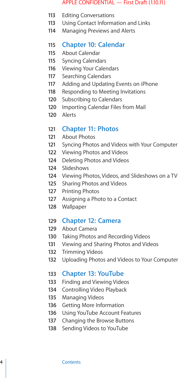 APPLE CONFIDENTIAL — First Draft (1.10.11)113  Editing Conversations113  Using Contact Information and Links114  Managing Previews and Alerts115  Chapter 10:   Calendar115  About Calendar115  Syncing Calendars116  Viewing Your Calendars117  Searching Calendars117  Adding and Updating Events on iPhone118  Responding to Meeting Invitations120  Subscribing to Calendars120  Importing Calendar Files from Mail120  Alerts121 Chapter 11:   Photos121 About Photos121 Syncing Photos and Videos with Your Computer122  Viewing Photos and Videos124  Deleting Photos and Videos124  Slideshows124  Viewing Photos, Videos, and Slideshows on a TV125  Sharing Photos and Videos127  Printing Photos127  Assigning a Photo to a Contact128  Wallpaper129  Chapter 12:   Camera129  About Camera130  Taking Photos and Recording Videos131  Viewing and Sharing Photos and Videos132  Trimming Videos132  Uploading Photos and Videos to Your Computer133 Chapter 13:  YouTube133 Finding and Viewing Videos134  Controlling Video Playback135  Managing Videos136  Getting More Information136  Using YouTube Account Features137 Changing the Browse Buttons138  Sending Videos to YouTube4Contents