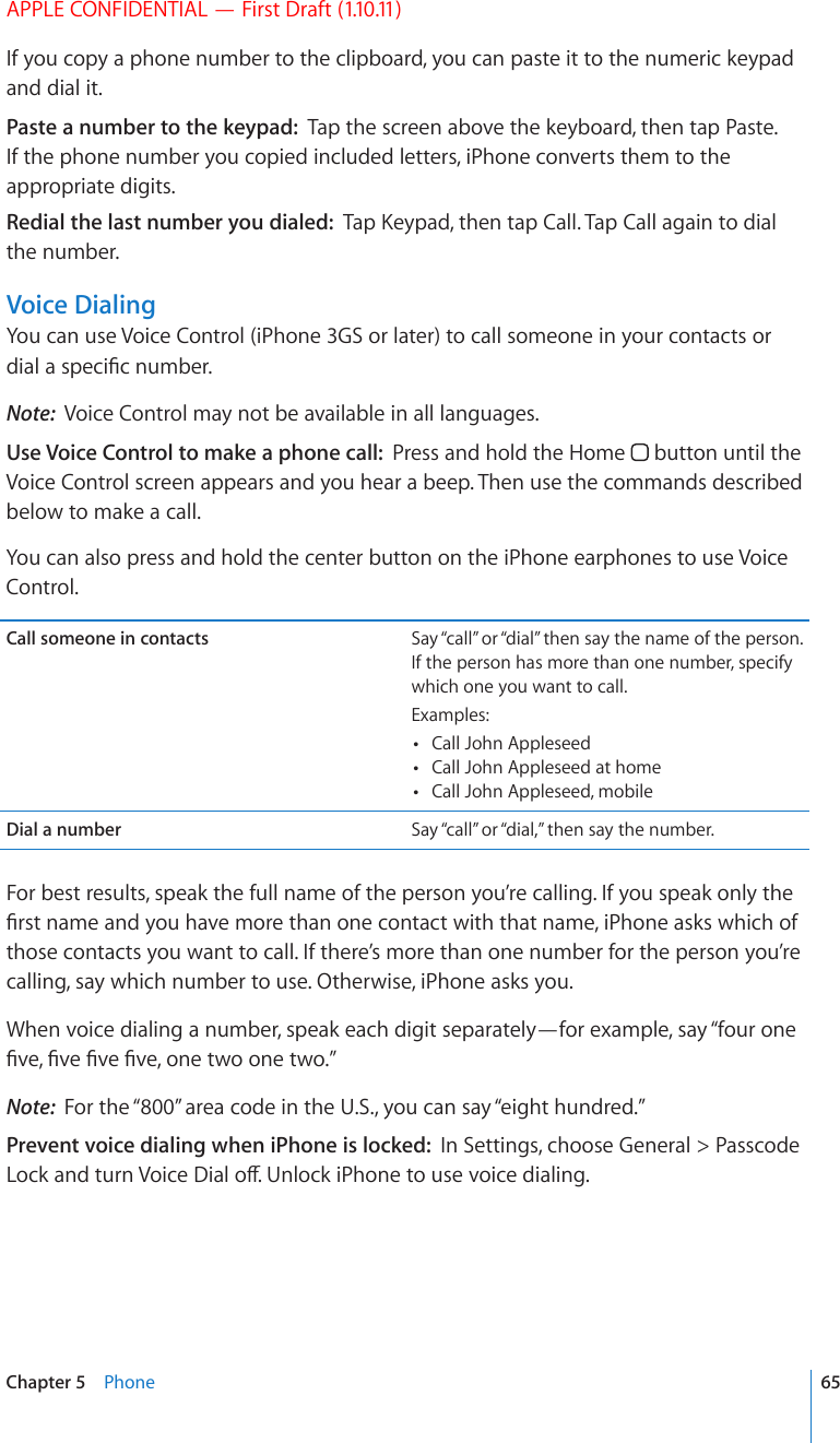 APPLE CONFIDENTIAL — First Draft (1.10.11)If you copy a phone number to the clipboard, you can paste it to the numeric keypad and dial it.Paste a number to the keypad:  Tap the screen above the keyboard, then tap Paste. If the phone number you copied included letters, iPhone converts them to the appropriate digits.Redial the last number you dialed:  6CR-G[RCFVJGPVCR%CNN6CR%CNNCICKPVQFKCNthe number.Voice DialingYou can use Voice Control (iPhone 3GS or later) to call someone in your contacts or FKCNCURGEK°EPWODGTNote:  Voice Control may not be available in all languages.Use Voice Control to make a phone call:  Press and hold the Home   button until the Voice Control screen appears and you hear a beep. Then use the commands described below to make a call. You can also press and hold the center button on the iPhone earphones to use Voice Control.Call someone in contacts Say “call” or “dial” then say the name of the person. If the person has more than one number, specify which one you want to call.Examples: Call John Appleseed Call John Appleseed at home Call John Appleseed, mobileDial a number Say “call” or “dial,” then say the number.For best results, speak the full name of the person you’re calling. If you speak only the °TUVPCOGCPF[QWJCXGOQTGVJCPQPGEQPVCEVYKVJVJCVPCOGK2JQPGCUMUYJKEJQHthose contacts you want to call. If there’s more than one number for the person you’re calling, say which number to use. Otherwise, iPhone asks you.When voice dialing a number, speak each digit separately—for example, say “four one °XG°XG°XG°XGQPGVYQQPGVYQ¦Note:  For the “800” area code in the U.S., you can say “eight hundred.”Prevent voice dialing when iPhone is locked:  In Settings, choose General &gt; Passcode .QEMCPFVWTP8QKEG&amp;KCNQÒ7PNQEMK2JQPGVQWUGXQKEGFKCNKPI65Chapter 5    Phone