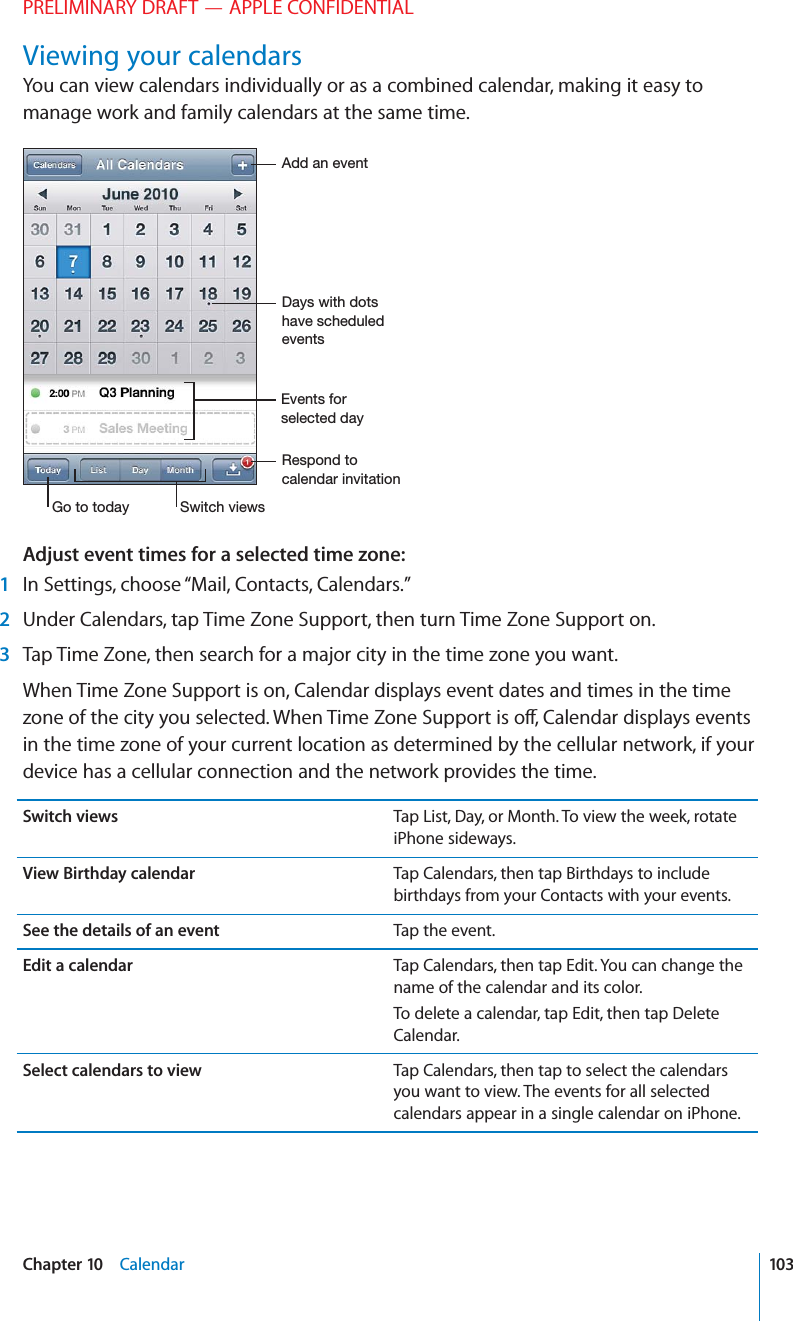 PRELIMINARY DRAFT — APPLE CONFIDENTIALViewing your calendarsYou can view calendars individually or as a combined calendar, making it easy to manage work and family calendars at the same time. Adjust event times for a selected time zone:   1  In Settings, choose “Mail, Contacts, Calendars.” 2  Under Calendars, tap Time Zone Support, then turn Time Zone Support on. 3  Tap Time Zone, then search for a major city in the time zone you want.When Time Zone Support is on, Calendar displays event dates and times in the time zone of the city you selected. When Time Zone Support is o∂, Calendar displays events in the time zone of your current location as determined by the cellular network, if your device has a cellular connection and the network provides the time.Switch views Tap List, Day, or Month. To view the week, rotate iPhone sideways.View Birthday calendar Tap Calendars, then tap Birthdays to include birthdays from your Contacts with your events.See the details of an event Tap the event. Edit a calendar Tap Calendars, then tap Edit. You can change the name of the calendar and its color.To delete a calendar, tap Edit, then tap Delete Calendar.Select calendars to view Tap Calendars, then tap to select the calendars you want to view. The events for all selected calendars appear in a single calendar on iPhone.103Chapter 10    Calendar