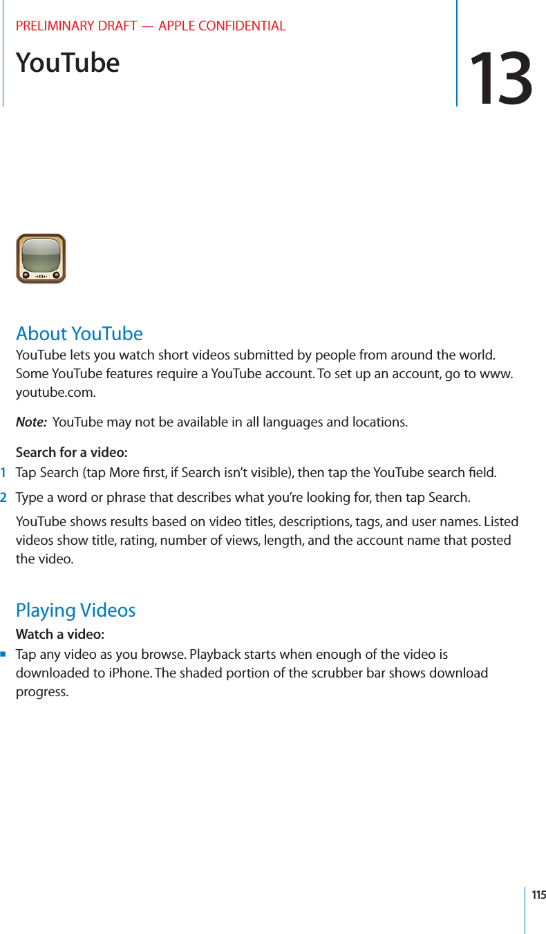 YouTube 13PRELIMINARY DRAFT — APPLE CONFIDENTIALAbout YouTubeYouTube lets you watch short videos submitted by people from around the world. Some YouTube features require a YouTube account. To set up an account, go to www.youtube.com.Note:  YouTube may not be available in all languages and locations.Search for a video:  1Tap Search (tap More ﬁrst, if Search isn’t visible), then tap the YouTube search ﬁeld.2Type a word or phrase that describes what you’re looking for, then tap Search.YouTube shows results based on video titles, descriptions, tags, and user names. Listed videos show title, rating, number of views, length, and the account name that posted the video.Playing VideosWatch a video:Tap any video as you browse. Playback starts when enough of the video is  Bdownloaded to iPhone. The shaded portion of the scrubber bar shows download progress.115