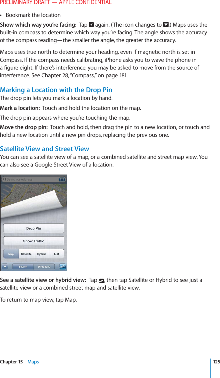 PRELIMINARY DRAFT — APPLE CONFIDENTIALBookmark the location Show which way you’re facing:  Tap   again. (The icon changes to  .) Maps uses the built-in compass to determine which way you’re facing. The angle shows the accuracy of the compass reading—the smaller the angle, the greater the accuracy.Maps uses true north to determine your heading, even if magnetic north is set in Compass. If the compass needs calibrating, iPhone asks you to wave the phone in a ﬁgure eight. If there’s interference, you may be asked to move from the source of interference. See Chapter 28, “Compass,” on page 181.Marking a Location with the Drop PinThe drop pin lets you mark a location by hand.Mark a location:  Touch and hold the location on the map.The drop pin appears where you’re touching the map.Move the drop pin:  Touch and hold, then drag the pin to a new location, or touch and hold a new location until a new pin drops, replacing the previous one.Satellite View and Street ViewYou can see a satellite view of a map, or a combined satellite and street map view. You can also see a Google Street View of a location.See a satellite view or hybrid view:  Tap  , then tap Satellite or Hybrid to see just a satellite view or a combined street map and satellite view.To return to map view, tap Map.125Chapter 15    Maps