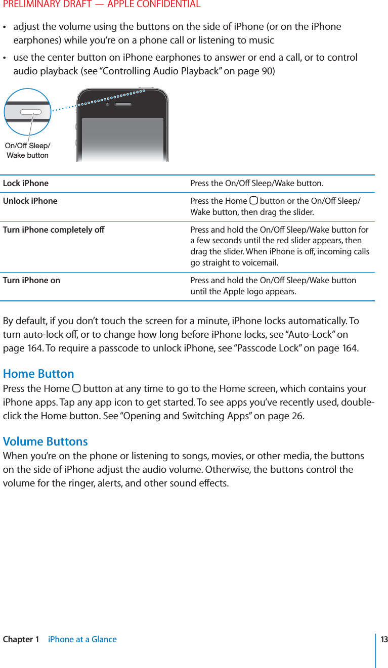 PRELIMINARY DRAFT — APPLE CONFIDENTIALadjust the volume using the buttons on the side of iPhone (or on the iPhone  earphones) while you’re on a phone call or listening to musicuse the center button on iPhone earphones to answer or end a call, or to control  audio playback (see “Controlling Audio Playback” on page 90)Lock iPhone Press the On/O∂ Sleep/Wake button.Unlock iPhone Press the Home   button or the On/O∂ Sleep/Wake button, then drag the slider.Turn iPhone completely o∂ Press and hold the On/O∂ Sleep/Wake button for a few seconds until the red slider appears, then drag the slider. When iPhone is o∂, incoming calls go straight to voicemail.Turn iPhone on Press and hold the On/O∂ Sleep/Wake button until the Apple logo appears.By default, if you don’t touch the screen for a minute, iPhone locks automatically. To turn auto-lock o∂, or to change how long before iPhone locks, see “Auto-Lock” on page 164. To require a passcode to unlock iPhone, see “Passcode Lock” on page 164.Home ButtonPress the Home   button at any time to go to the Home screen, which contains your iPhone apps. Tap any app icon to get started. To see apps you’ve recently used, double-click the Home button. See “Opening and Switching Apps” on page 26.Volume ButtonsWhen you’re on the phone or listening to songs, movies, or other media, the buttons on the side of iPhone adjust the audio volume. Otherwise, the buttons control the volume for the ringer, alerts, and other sound e∂ects.13Chapter 1    iPhone at a Glance