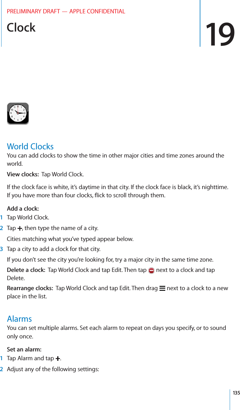 Clock 19PRELIMINARY DRAFT — APPLE CONFIDENTIALWorld ClocksYou can add clocks to show the time in other major cities and time zones around the world.View clocks:  Tap World Clock.If the clock face is white, it’s daytime in that city. If the clock face is black, it’s nighttime. If you have more than four clocks, ﬂick to scroll through them.Add a clock:  1Tap World Clock.2Tap  , then type the name of a city.Cities matching what you’ve typed appear below.3Tap a city to add a clock for that city.If you don’t see the city you’re looking for, try a major city in the same time zone.Delete a clock:  Tap World Clock and tap Edit. Then tap   next to a clock and tap Delete.Rearrange clocks:  Tap World Clock and tap Edit. Then drag   next to a clock to a new place in the list.AlarmsYou can set multiple alarms. Set each alarm to repeat on days you specify, or to sound only once.Set an alarm:  1Tap Alarm and tap  .2Adjust any of the following settings:135