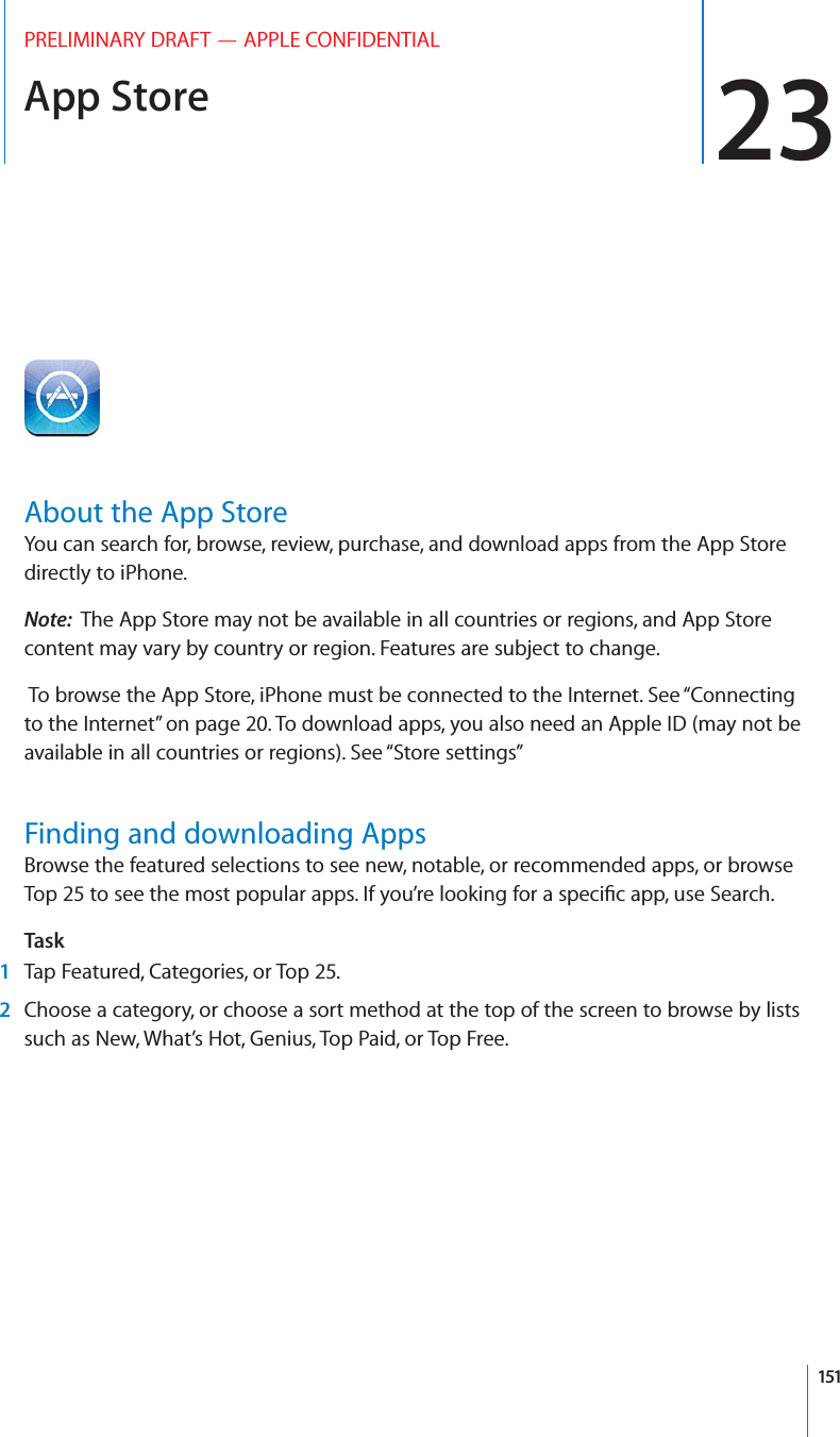 App Store 23PRELIMINARY DRAFT — APPLE CONFIDENTIALAbout the App StoreYou can search for, browse, review, purchase, and download apps from the App Store directly to iPhone. Note:  The App Store may not be available in all countries or regions, and App Store content may vary by country or region. Features are subject to change. To browse the App Store, iPhone must be connected to the Internet. See “Connecting to the Internet” on page 20. To download apps, you also need an Apple ID (may not be available in all countries or regions). See “Store settings”Finding and downloading AppsBrowse the featured selections to see new, notable, or recommended apps, or browse Top 25 to see the most popular apps. If you’re looking for a speciﬁc app, use Search.Task1Tap Featured, Categories, or Top 25.2Choose a category, or choose a sort method at the top of the screen to browse by lists such as New, What’s Hot, Genius, Top Paid, or Top Free.151