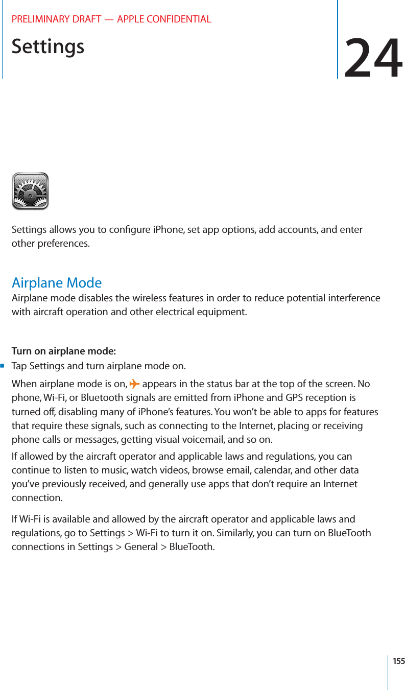 Settings 24PRELIMINARY DRAFT — APPLE CONFIDENTIALSettings allows you to conﬁgure iPhone, set app options, add accounts, and enter other preferences.Airplane ModeAirplane mode disables the wireless features in order to reduce potential interference with aircraft operation and other electrical equipment.Turn on airplane mode:  Tap Settings and turn airplane mode on. BWhen airplane mode is on,   appears in the status bar at the top of the screen. No phone, Wi-Fi, or Bluetooth signals are emitted from iPhone and GPS reception is turned o∂, disabling many of iPhone’s features. You won’t be able to apps for features that require these signals, such as connecting to the Internet, placing or receiving phone calls or messages, getting visual voicemail, and so on. If allowed by the aircraft operator and applicable laws and regulations, you can continue to listen to music, watch videos, browse email, calendar, and other data you’ve previously received, and generally use apps that don’t require an Internet connection.If Wi-Fi is available and allowed by the aircraft operator and applicable laws and regulations, go to Settings &gt; Wi-Fi to turn it on. Similarly, you can turn on BlueTooth connections in Settings &gt; General &gt; BlueTooth.155