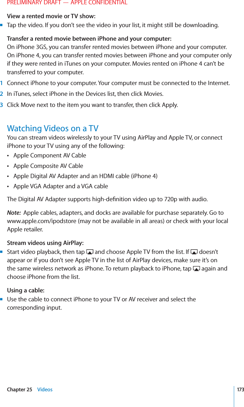 PRELIMINARY DRAFT — APPLE CONFIDENTIALView a rented movie or TV show:  Tap the video. If you don’t see the video in your list, it might still be downloading. BTransfer a rented movie between iPhone and your computer:  On iPhone 3GS, you can transfer rented movies between iPhone and your computer. On iPhone 4, you can transfer rented movies between iPhone and your computer only if they were rented in iTunes on your computer. Movies rented on iPhone 4 can’t be transferred to your computer. 1  Connect iPhone to your computer. Your computer must be connected to the Internet. 2  In iTunes, select iPhone in the Devices list, then click Movies. 3  Click Move next to the item you want to transfer, then click Apply.Watching Videos on a TVYou can stream videos wirelessly to your TV using AirPlay and Apple TV, or connect iPhone to your TV using any of the following:Apple Component AV Cable Apple Composite AV Cable Apple Digital AV Adapter and an HDMI cable (iPhone 4) Apple VGA Adapter and a VGA cable The Digital AV Adapter supports high-deﬁnition video up to 720p with audio.Note:  Apple cables, adapters, and docks are available for purchase separately. Go to www.apple.com/ipodstore (may not be available in all areas) or check with your local Apple retailer.Stream videos using AirPlay:Start video playback, then tap  B and choose Apple TV from the list. If   doesn’t appear or if you don’t see Apple TV in the list of AirPlay devices, make sure it’s on the same wireless network as iPhone. To return playback to iPhone, tap   again and choose iPhone from the list.Using a cable:Use the cable to connect iPhone to your TV or AV receiver and select the  Bcorresponding input. 173Chapter 25    Videos