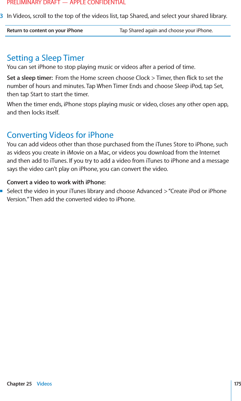PRELIMINARY DRAFT — APPLE CONFIDENTIAL 3  In Videos, scroll to the top of the videos list, tap Shared, and select your shared library.Return to content on your iPhone Tap Shared again and choose your iPhone.Setting a Sleep TimerYou can set iPhone to stop playing music or videos after a period of time.Set a sleep timer:  From the Home screen choose Clock &gt; Timer, then ﬂick to set the number of hours and minutes. Tap When Timer Ends and choose Sleep iPod, tap Set, then tap Start to start the timer.When the timer ends, iPhone stops playing music or video, closes any other open app, and then locks itself.Converting Videos for iPhoneYou can add videos other than those purchased from the iTunes Store to iPhone, such as videos you create in iMovie on a Mac, or videos you download from the Internet and then add to iTunes. If you try to add a video from iTunes to iPhone and a message says the video can’t play on iPhone, you can convert the video.Convert a video to work with iPhone:Select the video in your iTunes library and choose Advanced &gt; “Create iPod or iPhone  BVersion.” Then add the converted video to iPhone.175Chapter 25    Videos