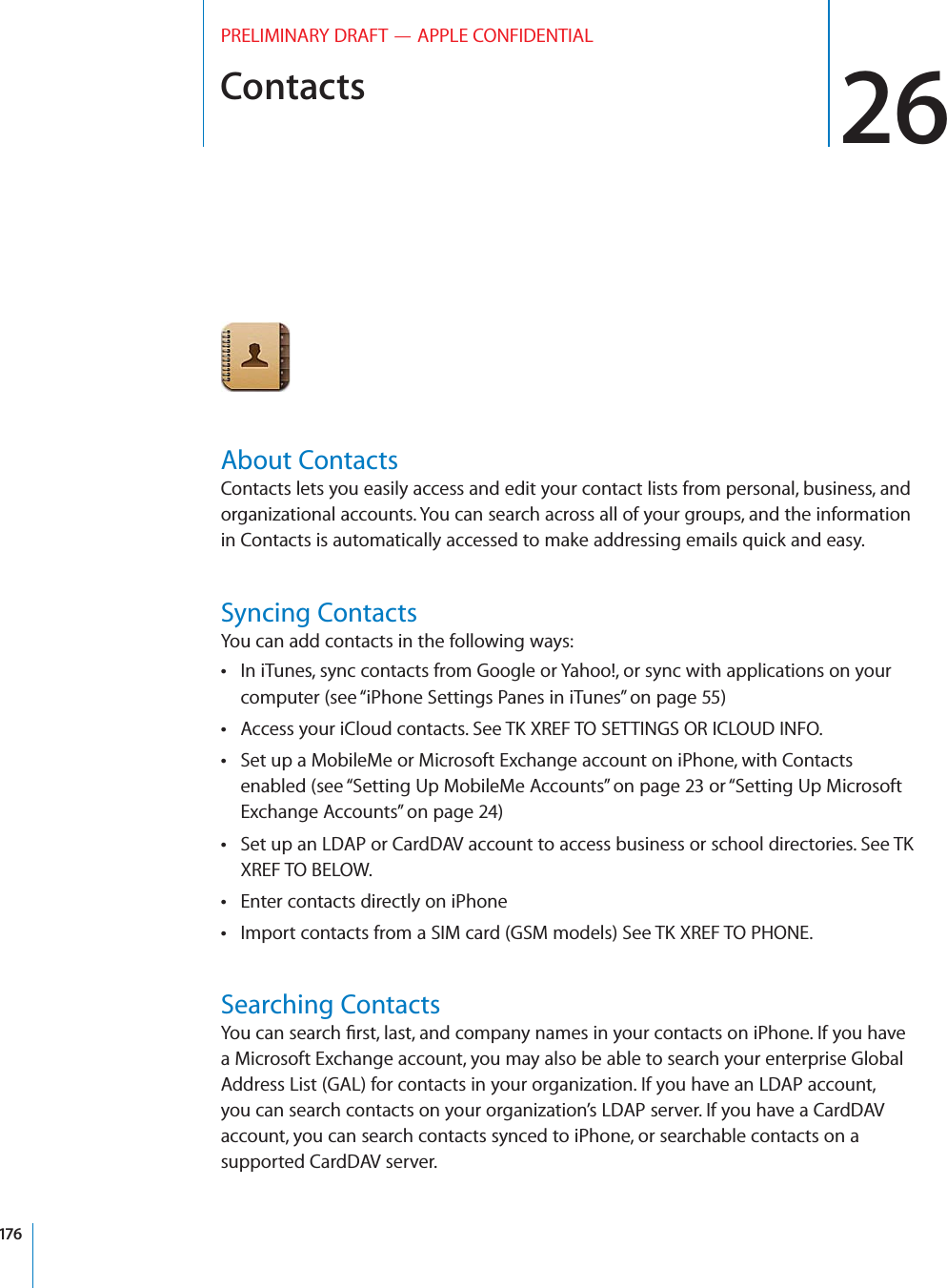 Contacts 26PRELIMINARY DRAFT — APPLE CONFIDENTIALAbout ContactsContacts lets you easily access and edit your contact lists from personal, business, and organizational accounts. You can search across all of your groups, and the information in Contacts is automatically accessed to make addressing emails quick and easy.Syncing ContactsYou can add contacts in the following ways:In iTunes, sync contacts from Google or Yahoo!, or sync with applications on your  computer (see “iPhone Settings Panes in iTunes” on page 55)Access your iCloud contacts. See TK XREF TO SETTINGS OR ICLOUD INFO. Set up a MobileMe or Microsoft Exchange account on iPhone, with Contacts  enabled (see “Setting Up MobileMe Accounts” on page 23 or “Setting Up Microsoft Exchange Accounts” on page 24)Set up an LDAP or CardDAV account to access business or school directories. See TK  XREF TO BELOW.Enter contacts directly on iPhone Import contacts from a SIM card (GSM models) See TK XREF TO PHONE. Searching ContactsYou can search ﬁrst, last, and company names in your contacts on iPhone. If you have a Microsoft Exchange account, you may also be able to search your enterprise Global Address List (GAL) for contacts in your organization. If you have an LDAP account, you can search contacts on your organization’s LDAP server. If you have a CardDAV account, you can search contacts synced to iPhone, or searchable contacts on a supported CardDAV server. 176