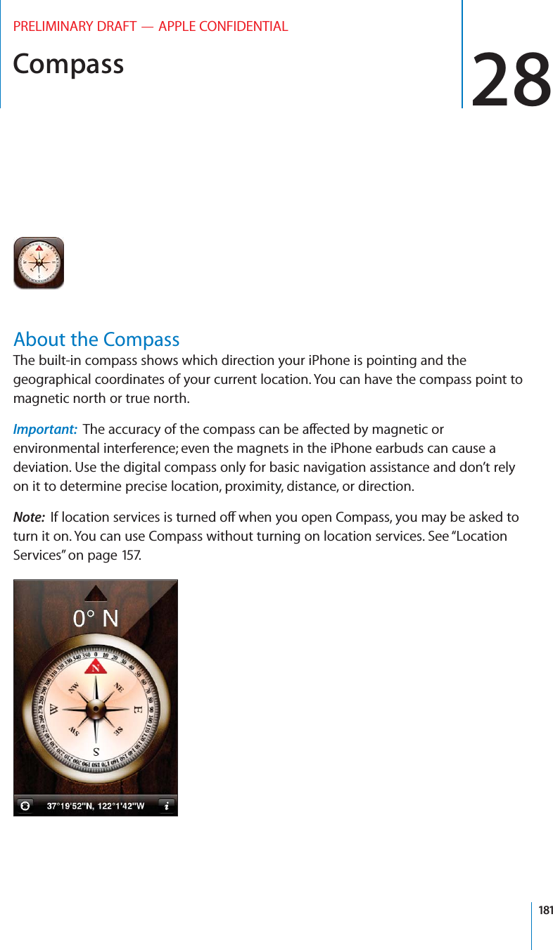Compass 28PRELIMINARY DRAFT — APPLE CONFIDENTIALAbout the CompassThe built-in compass shows which direction your iPhone is pointing and the geographical coordinates of your current location. You can have the compass point to magnetic north or true north.Important:  The accuracy of the compass can be a∂ected by magnetic or environmental interference; even the magnets in the iPhone earbuds can cause a deviation. Use the digital compass only for basic navigation assistance and don’t rely on it to determine precise location, proximity, distance, or direction.Note:  If location services is turned o∂ when you open Compass, you may be asked to turn it on. You can use Compass without turning on location services. See “Location Services” on page 157.181