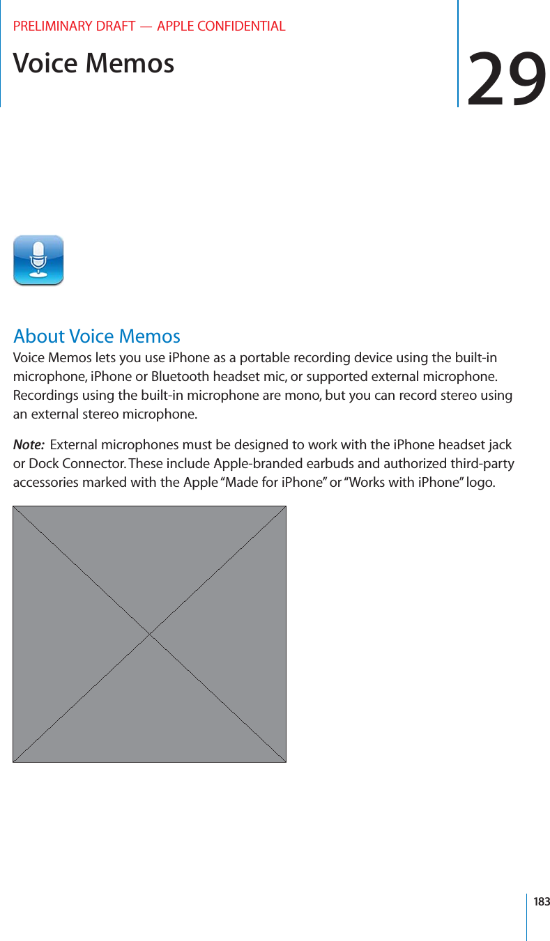 Voice Memos 29PRELIMINARY DRAFT — APPLE CONFIDENTIALAbout Voice MemosVoice Memos lets you use iPhone as a portable recording device using the built-in microphone, iPhone or Bluetooth headset mic, or supported external microphone. Recordings using the built-in microphone are mono, but you can record stereo using an external stereo microphone.Note:  External microphones must be designed to work with the iPhone headset jack or Dock Connector. These include Apple-branded earbuds and authorized third-party accessories marked with the Apple “Made for iPhone” or “Works with iPhone” logo.183