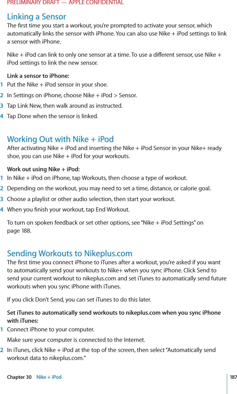 PRELIMINARY DRAFT — APPLE CONFIDENTIALLinking a SensorThe ﬁrst time you start a workout, you’re prompted to activate your sensor, which automatically links the sensor with iPhone. You can also use Nike + iPod settings to link a sensor with iPhone.Nike + iPod can link to only one sensor at a time. To use a di∂erent sensor, use Nike + iPod settings to link the new sensor.Link a sensor to iPhone: 1  Put the Nike + iPod sensor in your shoe. 2  In Settings on iPhone, choose Nike + iPod &gt; Sensor. 3  Tap Link New, then walk around as instructed. 4  Tap Done when the sensor is linked.Working Out with Nike + iPodAfter activating Nike + iPod and inserting the Nike + iPod Sensor in your Nike+ ready shoe, you can use Nike + iPod for your workouts.Work out using Nike + iPod: 1  In Nike + iPod on iPhone, tap Workouts, then choose a type of workout.  2  Depending on the workout, you may need to set a time, distance, or calorie goal. 3  Choose a playlist or other audio selection, then start your workout. 4  When you ﬁnish your workout, tap End Workout.To turn on spoken feedback or set other options, see “Nike + iPod Settings” on page 188.Sending Workouts to Nikeplus.comThe ﬁrst time you connect iPhone to iTunes after a workout, you’re asked if you want to automatically send your workouts to Nike+ when you sync iPhone. Click Send to send your current workout to nikeplus.com and set iTunes to automatically send future workouts when you sync iPhone with iTunes.If you click Don’t Send, you can set iTunes to do this later.Set iTunes to automatically send workouts to nikeplus.com when you sync iPhone with iTunes: 1  Connect iPhone to your computer. Make sure your computer is connected to the Internet. 2  In iTunes, click Nike + iPod at the top of the screen, then select “Automatically send workout data to nikeplus.com.”187Chapter 30    Nike + iPod