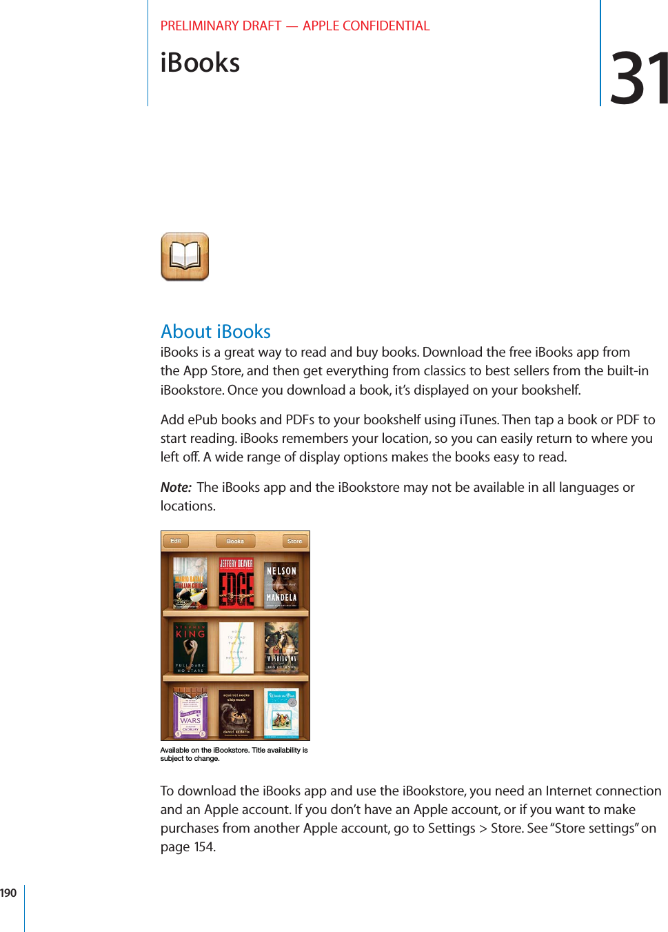 iBooks 31PRELIMINARY DRAFT — APPLE CONFIDENTIALAbout iBooksiBooks is a great way to read and buy books. Download the free iBooks app from the App Store, and then get everything from classics to best sellers from the built-in iBookstore. Once you download a book, it’s displayed on your bookshelf. Add ePub books and PDFs to your bookshelf using iTunes. Then tap a book or PDF to start reading. iBooks remembers your location, so you can easily return to where you left o∂. A wide range of display options makes the books easy to read.Note:  The iBooks app and the iBookstore may not be available in all languages or locations.To download the iBooks app and use the iBookstore, you need an Internet connection and an Apple account. If you don’t have an Apple account, or if you want to make purchases from another Apple account, go to Settings &gt; Store. See “Store settings” on page 154.190