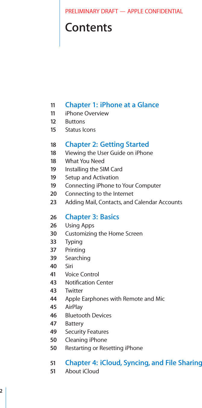 ContentsPRELIMINARY DRAFT — APPLE CONFIDENTIAL11   Chapter 1:  iPhone at a Glance11   iPhone Overview12   Buttons15  Status Icons18  Chapter 2:  Getting Started18  Viewing the User Guide on iPhone18  What You Need19  Installing the SIM Card19  Setup and Activation19  Connecting iPhone to Your Computer20  Connecting to the Internet23  Adding Mail, Contacts, and Calendar Accounts26  Chapter 3:  Basics26  Using Apps30  Customizing the Home Screen33  Typing37  Printing39  Searching40  Siri41  Voice Control43  Notiﬁcation Center43  Twitter44  Apple Earphones with Remote and Mic45  AirPlay46  Bluetooth Devices47  Battery49  Security Features50  Cleaning iPhone50  Restarting or Resetting iPhone51  Chapter 4:  iCloud, Syncing, and File Sharing51  About iCloud2