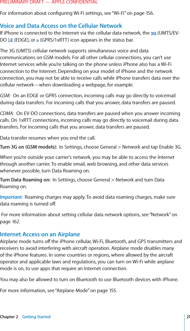 PRELIMINARY DRAFT — APPLE CONFIDENTIALFor information about conﬁguring Wi-Fi settings, see “Wi-Fi” on page 156.Voice and Data Access on the Cellular NetworkIf iPhone is connected to the Internet via the cellular data network, the   (UMTS/EV-DO ),  (EDGE), or   (GPRS/1xRTT) icon appears in the status bar.The 3G (UMTS) cellular network supports simultaneous voice and data communications on GSM models. For all other cellular connections, you can’t use Internet services while you’re talking on the phone unless iPhone also has a Wi-Fi connection to the Internet. Depending on your model of iPhone and the network connection, you may not be able to receive calls while iPhone transfers data over the cellular network—when downloading a webpage, for example.GSM:  On an EDGE or GPRS connection, incoming calls may go directly to voicemail during data transfers. For incoming calls that you answer, data transfers are paused.CDMA:  On EV-DO connections, data transfers are paused when you answer incoming calls. On 1xRTT connections, incoming calls may go directly to voicemail during data transfers. For incoming calls that you answer, data transfers are paused.Data transfer resumes when you end the call.Turn 3G on (GSM models):  In Settings, choose General &gt; Network and tap Enable 3G.When you’re outside your carrier’s network, you may be able to access the Internet through another carrier. To enable email, web browsing, and other data services whenever possible, turn Data Roaming on.Turn Data Roaming on:  In Settings, choose General &gt; Network and turn Data Roaming on.Important:  Roaming charges may apply. To avoid data roaming charges, make sure data roaming is turned o∂. For more information about setting cellular data network options, see “Network” on page 162.Internet Access on an AirplaneAirplane mode turns o∂ the iPhone cellular, Wi-Fi, Bluetooth, and GPS transmitters and receivers to avoid interfering with aircraft operation. Airplane mode disables many of the iPhone features. In some countries or regions, where allowed by the aircraft operator and applicable laws and regulations, you can turn on Wi-Fi while airplane mode is on, to use apps that require an Internet connection.You may also be allowed to turn on Bluetooth to use Bluetooth devices with iPhone.For more information, see “Airplane Mode” on page 155.21Chapter 2    Getting Started