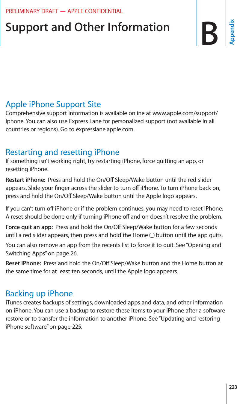 Support and Other Information BAppendixPRELIMINARY DRAFT — APPLE CONFIDENTIALApple iPhone Support SiteComprehensive support information is available online at www.apple.com/support/iphone. You can also use Express Lane for personalized support (not available in all countries or regions). Go to expresslane.apple.com. Restarting and resetting iPhoneIf something isn’t working right, try restarting iPhone, force quitting an app, or resetting iPhone.Restart iPhone:  Press and hold the On/O∂ Sleep/Wake button until the red slider appears. Slide your ﬁnger across the slider to turn o∂ iPhone. To turn iPhone back on, press and hold the On/O∂ Sleep/Wake button until the Apple logo appears.If you can’t turn o∂ iPhone or if the problem continues, you may need to reset iPhone. A reset should be done only if turning iPhone o∂ and on doesn’t resolve the problem.Force quit an app:  Press and hold the On/O∂ Sleep/Wake button for a few seconds until a red slider appears, then press and hold the Home   button until the app quits.You can also remove an app from the recents list to force it to quit. See “Opening and Switching Apps” on page 26.Reset iPhone:  Press and hold the On/O∂ Sleep/Wake button and the Home button at the same time for at least ten seconds, until the Apple logo appears.Backing up iPhoneiTunes creates backups of settings, downloaded apps and data, and other information on iPhone. You can use a backup to restore these items to your iPhone after a software restore or to transfer the information to another iPhone. See “Updating and restoring iPhone software” on page 225.223