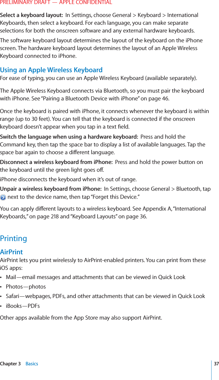 PRELIMINARY DRAFT — APPLE CONFIDENTIALSelect a keyboard layout:  In Settings, choose General &gt; Keyboard &gt; International Keyboards, then select a keyboard. For each language, you can make separate selections for both the onscreen software and any external hardware keyboards.The software keyboard layout determines the layout of the keyboard on the iPhone screen. The hardware keyboard layout determines the layout of an Apple Wireless Keyboard connected to iPhone.Using an Apple Wireless KeyboardFor ease of typing, you can use an Apple Wireless Keyboard (available separately).The Apple Wireless Keyboard connects via Bluetooth, so you must pair the keyboard with iPhone. See “Pairing a Bluetooth Device with iPhone” on page 46.Once the keyboard is paired with iPhone, it connects whenever the keyboard is within range (up to 30 feet). You can tell that the keyboard is connected if the onscreen keyboard doesn’t appear when you tap in a text ﬁeld.Switch the language when using a hardware keyboard:  Press and hold the Command key, then tap the space bar to display a list of available languages. Tap the space bar again to choose a di∂erent language.Disconnect a wireless keyboard from iPhone:  Press and hold the power button on the keyboard until the green light goes o∂.iPhone disconnects the keyboard when it’s out of range.Unpair a wireless keyboard from iPhone:  In Settings, choose General &gt; Bluetooth, tap  next to the device name, then tap “Forget this Device.”You can apply di∂erent layouts to a wireless keyboard. See Appendix A, “International Keyboards,” on page 218 and “Keyboard Layouts” on page 36.PrintingAirPrintAirPrint lets you print wirelessly to AirPrint-enabled printers. You can print from these iOS apps:Mail—email messages and attachments that can be viewed in Quick Look Photos—photos Safari—webpages, PDFs, and other attachments that can be viewed in Quick Look iBooks—PDFs Other apps available from the App Store may also support AirPrint.37Chapter 3    Basics