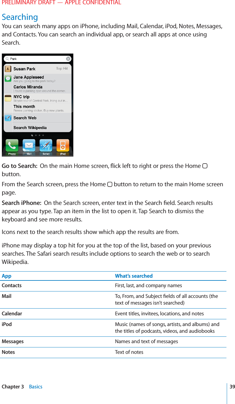 PRELIMINARY DRAFT — APPLE CONFIDENTIALSearchingYou can search many apps on iPhone, including Mail, Calendar, iPod, Notes, Messages, and Contacts. You can search an individual app, or search all apps at once using Search.Go to Search:  On the main Home screen, ﬂick left to right or press the Home   button.From the Search screen, press the Home   button to return to the main Home screen page.Search iPhone:  On the Search screen, enter text in the Search ﬁeld. Search results appear as you type. Tap an item in the list to open it. Tap Search to dismiss the keyboard and see more results.Icons next to the search results show which app the results are from. iPhone may display a top hit for you at the top of the list, based on your previous searches. The Safari search results include options to search the web or to search Wikipedia.App What’s searchedContacts First, last, and company namesMail To, From, and Subject ﬁelds of all accounts (the text of messages isn’t searched)Calendar Event titles, invitees, locations, and notesiPod Music (names of songs, artists, and albums) and the titles of podcasts, videos, and audiobooksMessages Names and text of messagesNotes Text of notes39Chapter 3    Basics