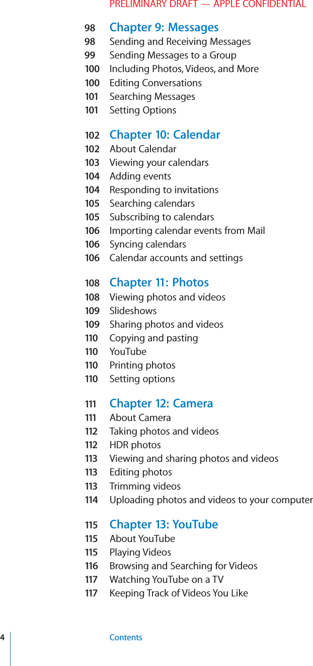 PRELIMINARY DRAFT — APPLE CONFIDENTIAL98  Chapter 9:  Messages98  Sending and Receiving Messages99  Sending Messages to a Group100  Including Photos, Videos, and More100  Editing Conversations101  Searching Messages101  Setting Options102  Chapter 10:  Calendar102  About Calendar103  Viewing your calendars104  Adding events104  Responding to invitations105  Searching calendars105  Subscribing to calendars106  Importing calendar events from Mail106  Syncing calendars106  Calendar accounts and settings108  Chapter 11:  Photos108  Viewing photos and videos109  Slideshows109  Sharing photos and videos11 0   Copying and pasting11 0   YouTube11 0   Printing photos11 0   Setting options111   Chapter 12:  Camera111   About Camera11 2   Taking photos and videos11 2   HDR photos11 3   Viewing and sharing photos and videos11 3   Editing photos11 3   Trimming videos11 4   Uploading photos and videos to your computer11 5   Chapter 13:  YouTube11 5   About YouTube11 5   Playing Videos11 6   Browsing and Searching for Videos11 7   Watching YouTube on a TV11 7   Keeping Track of Videos You Like4Contents
