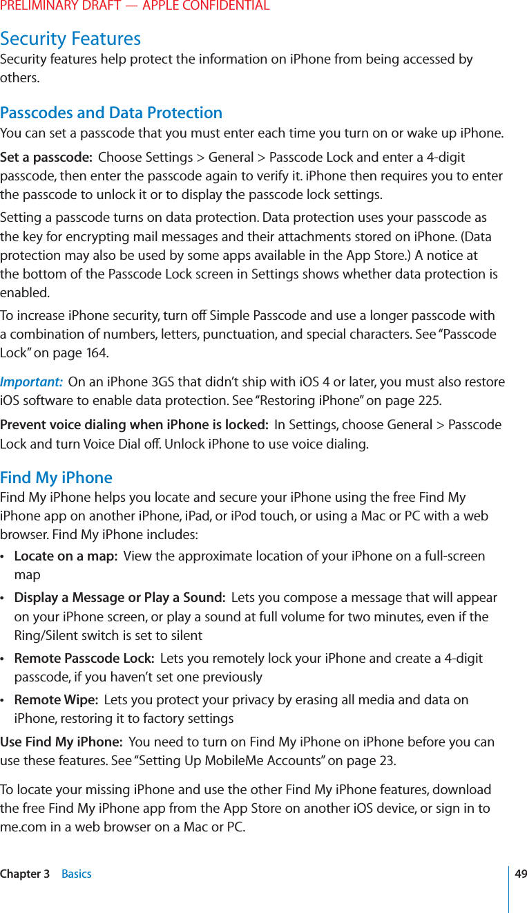 PRELIMINARY DRAFT — APPLE CONFIDENTIALSecurity FeaturesSecurity features help protect the information on iPhone from being accessed by others.Passcodes and Data ProtectionYou can set a passcode that you must enter each time you turn on or wake up iPhone.Set a passcode:  Choose Settings &gt; General &gt; Passcode Lock and enter a 4-digit passcode, then enter the passcode again to verify it. iPhone then requires you to enter the passcode to unlock it or to display the passcode lock settings.Setting a passcode turns on data protection. Data protection uses your passcode as the key for encrypting mail messages and their attachments stored on iPhone. (Data protection may also be used by some apps available in the App Store.) A notice at the bottom of the Passcode Lock screen in Settings shows whether data protection is enabled.To increase iPhone security, turn o∂ Simple Passcode and use a longer passcode with a combination of numbers, letters, punctuation, and special characters. See “Passcode Lock” on page 164.Important:  On an iPhone 3GS that didn’t ship with iOS 4 or later, you must also restore iOS software to enable data protection. See “Restoring iPhone” on page 225.Prevent voice dialing when iPhone is locked:  In Settings, choose General &gt; Passcode Lock and turn Voice Dial o∂. Unlock iPhone to use voice dialing.Find My iPhoneFind My iPhone helps you locate and secure your iPhone using the free Find My iPhone app on another iPhone, iPad, or iPod touch, or using a Mac or PC with a web browser. Find My iPhone includes: Locate on a map:  View the approximate location of your iPhone on a full-screen map Display a Message or Play a Sound:  Lets you compose a message that will appear on your iPhone screen, or play a sound at full volume for two minutes, even if the Ring/Silent switch is set to silent Remote Passcode Lock:  Lets you remotely lock your iPhone and create a 4-digit passcode, if you haven’t set one previously Remote Wipe:  Lets you protect your privacy by erasing all media and data on iPhone, restoring it to factory settingsUse Find My iPhone:  You need to turn on Find My iPhone on iPhone before you can use these features. See “Setting Up MobileMe Accounts” on page 23.To locate your missing iPhone and use the other Find My iPhone features, download the free Find My iPhone app from the App Store on another iOS device, or sign in to me.com in a web browser on a Mac or PC.49Chapter 3    Basics