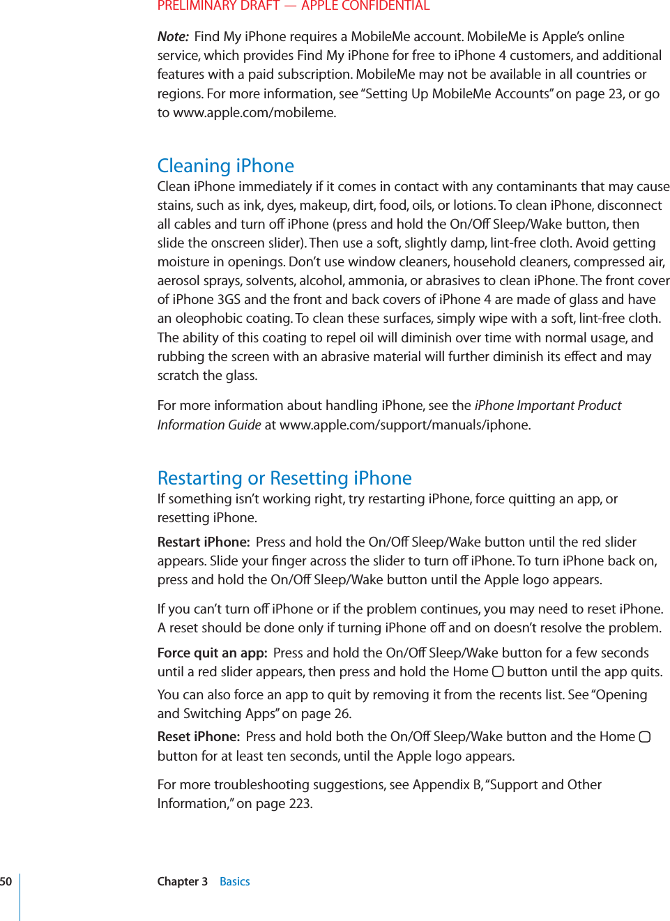 PRELIMINARY DRAFT — APPLE CONFIDENTIALNote:  Find My iPhone requires a MobileMe account. MobileMe is Apple’s online service, which provides Find My iPhone for free to iPhone 4 customers, and additional features with a paid subscription. MobileMe may not be available in all countries or regions. For more information, see “Setting Up MobileMe Accounts” on page 23, or go to www.apple.com/mobileme.Cleaning iPhoneClean iPhone immediately if it comes in contact with any contaminants that may cause stains, such as ink, dyes, makeup, dirt, food, oils, or lotions. To clean iPhone, disconnect all cables and turn o∂ iPhone (press and hold the On/O∂ Sleep/Wake button, then slide the onscreen slider). Then use a soft, slightly damp, lint-free cloth. Avoid getting moisture in openings. Don’t use window cleaners, household cleaners, compressed air, aerosol sprays, solvents, alcohol, ammonia, or abrasives to clean iPhone. The front cover of iPhone 3GS and the front and back covers of iPhone 4 are made of glass and have an oleophobic coating. To clean these surfaces, simply wipe with a soft, lint-free cloth. The ability of this coating to repel oil will diminish over time with normal usage, and rubbing the screen with an abrasive material will further diminish its e∂ect and may scratch the glass.For more information about handling iPhone, see the iPhone Important Product Information Guide at www.apple.com/support/manuals/iphone.Restarting or Resetting iPhoneIf something isn’t working right, try restarting iPhone, force quitting an app, or resetting iPhone.Restart iPhone:  Press and hold the On/O∂ Sleep/Wake button until the red slider appears. Slide your ﬁnger across the slider to turn o∂ iPhone. To turn iPhone back on, press and hold the On/O∂ Sleep/Wake button until the Apple logo appears.If you can’t turn o∂ iPhone or if the problem continues, you may need to reset iPhone. A reset should be done only if turning iPhone o∂ and on doesn’t resolve the problem.Force quit an app:  Press and hold the On/O∂ Sleep/Wake button for a few seconds until a red slider appears, then press and hold the Home   button until the app quits.You can also force an app to quit by removing it from the recents list. See “Opening and Switching Apps” on page 26.Reset iPhone:  Press and hold both the On/O∂ Sleep/Wake button and the Home   button for at least ten seconds, until the Apple logo appears.For more troubleshooting suggestions, see Appendix B, “Support and Other Information,” on page 223.50 Chapter 3    Basics