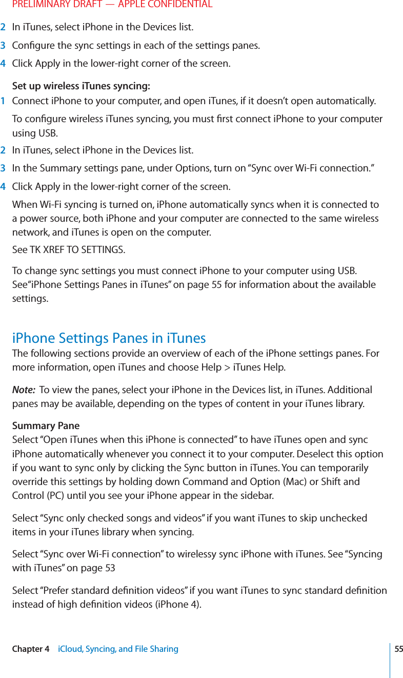 PRELIMINARY DRAFT — APPLE CONFIDENTIAL 2  In iTunes, select iPhone in the Devices list. 3  Conﬁgure the sync settings in each of the settings panes. 4  Click Apply in the lower-right corner of the screen.Set up wireless iTunes syncing: 1  Connect iPhone to your computer, and open iTunes, if it doesn’t open automatically.To conﬁgure wireless iTunes syncing, you must ﬁrst connect iPhone to your computer using USB. 2  In iTunes, select iPhone in the Devices list. 3  In the Summary settings pane, under Options, turn on “Sync over Wi-Fi connection.” 4  Click Apply in the lower-right corner of the screen.When Wi-Fi syncing is turned on, iPhone automatically syncs when it is connected to a power source, both iPhone and your computer are connected to the same wireless network, and iTunes is open on the computer.See TK XREF TO SETTINGS.To change sync settings you must connect iPhone to your computer using USB. See“iPhone Settings Panes in iTunes” on page 55 for information about the available settings. iPhone Settings Panes in iTunesThe following sections provide an overview of each of the iPhone settings panes. For more information, open iTunes and choose Help &gt; iTunes Help.Note:  To view the panes, select your iPhone in the Devices list, in iTunes. Additional panes may be available, depending on the types of content in your iTunes library.Summary PaneSelect “Open iTunes when this iPhone is connected” to have iTunes open and sync iPhone automatically whenever you connect it to your computer. Deselect this option if you want to sync only by clicking the Sync button in iTunes. You can temporarily override this settings by holding down Command and Option (Mac) or Shift and Control (PC) until you see your iPhone appear in the sidebar. Select “Sync only checked songs and videos” if you want iTunes to skip unchecked items in your iTunes library when syncing.Select “Sync over Wi-Fi connection” to wirelessy sync iPhone with iTunes. See “Syncing with iTunes” on page 53Select “Prefer standard deﬁnition videos” if you want iTunes to sync standard deﬁnition instead of high deﬁnition videos (iPhone 4).55Chapter 4    iCloud, Syncing, and File Sharing