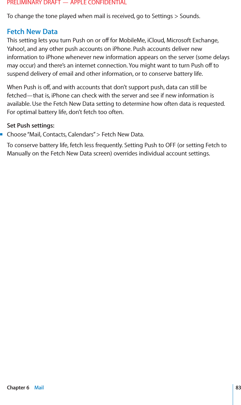 PRELIMINARY DRAFT — APPLE CONFIDENTIALTo change the tone played when mail is received, go to Settings &gt; Sounds.Fetch New DataThis setting lets you turn Push on or o∂ for MobileMe, iCloud, Microsoft Exchange, Yahoo!, and any other push accounts on iPhone. Push accounts deliver new information to iPhone whenever new information appears on the server (some delays may occur) and there’s an internet connection. You might want to turn Push o∂ to suspend delivery of email and other information, or to conserve battery life.When Push is o∂, and with accounts that don’t support push, data can still be fetched—that is, iPhone can check with the server and see if new information is available. Use the Fetch New Data setting to determine how often data is requested. For optimal battery life, don’t fetch too often. Set Push settings:Choose “Mail, Contacts, Calendars” &gt; Fetch New Data. BTo conserve battery life, fetch less frequently. Setting Push to OFF (or setting Fetch to Manually on the Fetch New Data screen) overrides individual account settings.83Chapter 6    Mail