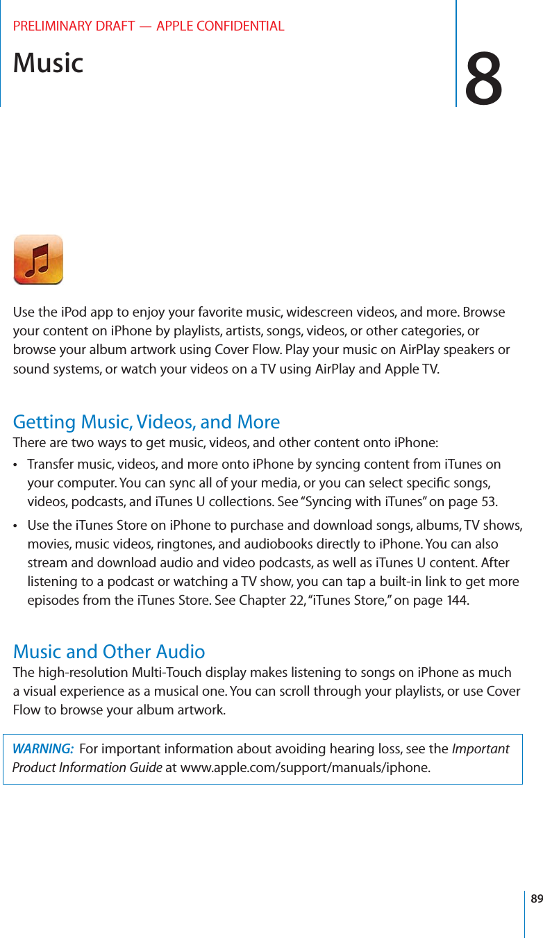 Music 8PRELIMINARY DRAFT — APPLE CONFIDENTIALUse the iPod app to enjoy your favorite music, widescreen videos, and more. Browse your content on iPhone by playlists, artists, songs, videos, or other categories, or browse your album artwork using Cover Flow. Play your music on AirPlay speakers or sound systems, or watch your videos on a TV using AirPlay and Apple TV.Getting Music, Videos, and MoreThere are two ways to get music, videos, and other content onto iPhone:Transfer music, videos, and more onto iPhone by syncing content from iTunes on  your computer. You can sync all of your media, or you can select speciﬁc songs, videos, podcasts, and iTunes U collections. See “Syncing with iTunes” on page 53.Use the iTunes Store on iPhone to purchase and download songs, albums, TV shows,  movies, music videos, ringtones, and audiobooks directly to iPhone. You can also stream and download audio and video podcasts, as well as iTunes U content. After listening to a podcast or watching a TV show, you can tap a built-in link to get more episodes from the iTunes Store. See Chapter 22, “iTunes Store,” on page 144.Music and Other AudioThe high-resolution Multi-Touch display makes listening to songs on iPhone as much a visual experience as a musical one. You can scroll through your playlists, or use Cover Flow to browse your album artwork.WARNING:  For important information about avoiding hearing loss, see the Important Product Information Guide at www.apple.com/support/manuals/iphone.89