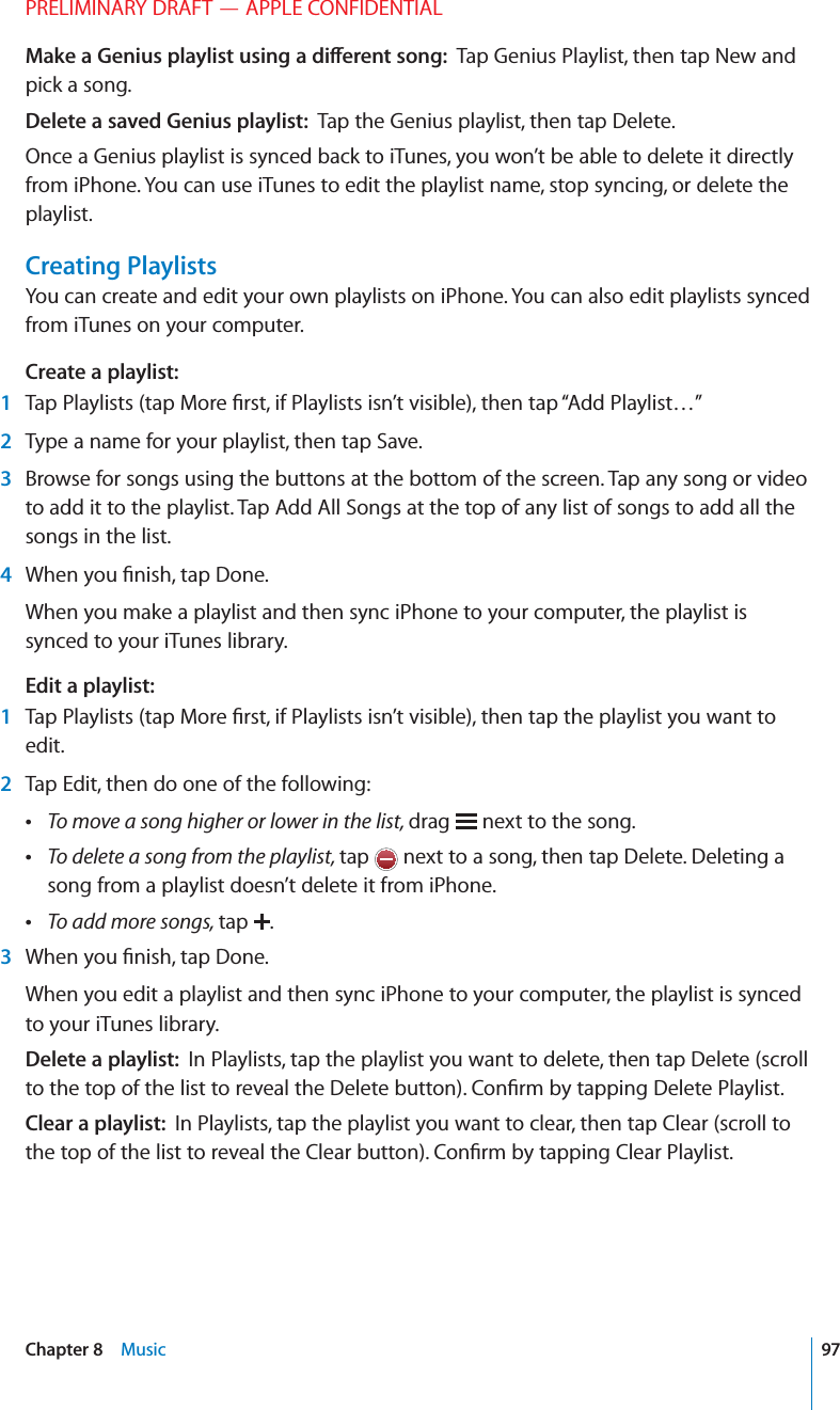 PRELIMINARY DRAFT — APPLE CONFIDENTIALMake a Genius playlist using a di∂erent song:  Tap Genius Playlist, then tap New and pick a song.Delete a saved Genius playlist:  Tap the Genius playlist, then tap Delete.Once a Genius playlist is synced back to iTunes, you won’t be able to delete it directly from iPhone. You can use iTunes to edit the playlist name, stop syncing, or delete the playlist.Creating PlaylistsYou can create and edit your own playlists on iPhone. You can also edit playlists synced from iTunes on your computer.Create a playlist: 1  Tap Playlists (tap More ﬁrst, if Playlists isn’t visible), then tap “Add Playlist…” 2  Type a name for your playlist, then tap Save. 3  Browse for songs using the buttons at the bottom of the screen. Tap any song or video to add it to the playlist. Tap Add All Songs at the top of any list of songs to add all the songs in the list. 4  When you ﬁnish, tap Done.When you make a playlist and then sync iPhone to your computer, the playlist is synced to your iTunes library.Edit a playlist: 1  Tap Playlists (tap More ﬁrst, if Playlists isn’t visible), then tap the playlist you want to edit. 2  Tap Edit, then do one of the following: To move a song higher or lower in the list, drag   next to the song. To delete a song from the playlist, tap   next to a song, then tap Delete. Deleting a song from a playlist doesn’t delete it from iPhone. To add more songs, tap  . 3  When you ﬁnish, tap Done.When you edit a playlist and then sync iPhone to your computer, the playlist is synced to your iTunes library.Delete a playlist:  In Playlists, tap the playlist you want to delete, then tap Delete (scroll to the top of the list to reveal the Delete button). Conﬁrm by tapping Delete Playlist.Clear a playlist:  In Playlists, tap the playlist you want to clear, then tap Clear (scroll to the top of the list to reveal the Clear button). Conﬁrm by tapping Clear Playlist.97Chapter 8    Music