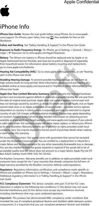 Draft iPhone InfoiPhone User Guide  Review the user guide before using iPhone. Go to www.apple.com/support. On iPhone, open Safari, then tap  . Also available for free on the iBookstore. Safety and Handling  See “Safety, Handling, &amp; Support” in the iPhone User Guide.Exposure to Radio Frequency Energy  On iPhone, go to Settings &gt; General &gt; About &gt; Legal &gt; RF Exposure. Go to www.apple.com/legal/rfexposure.Battery  The lithium-ion battery in iPhone should be replaced only by Apple or an Apple Authorized Service Provider, and must be recycled or disposed of separately  from household waste. For information about battery recycling and replacement,  go to www.apple.com/batteries.Hearing Aid Compatibility (HAC)  Go to www.apple.com/support/hac, or see “Hearing aids” in the iPhone User Guide.Avoiding Hearing Damage  To prevent possible hearing damage, do not listen at high volume levels for long periods. More information about sound and hearing is available online at www.apple.com/sound and in “Important safety information” in the iPhone User Guide.Apple One-Year Limited Warranty Summary  Apple warrants the included hardware product and accessories against defects in materials and workmanship for one year from the date of original retail purchase. Apple does not warrant against normal wear and tear, nor damage caused by accident or abuse. To obtain service call Apple, visit an Apple owned retail store or an Apple authorized service provider—available service options dependent on country in which service is requested and may be restricted to original country of sale. Call charges and international shipping charges may apply depending on location. Subject to the full terms and detailed information on obtaining service available at www.apple.com/legal/warranty and www.apple.com/support, if you submit a valid claim under this warranty, Apple will either repair, replace, or refund your iPhone consumer laws. You may be required to furnish proof of purchase details when making a claim under this warranty. For Australian Consumers:  Our goods come with guarantees that cannot be excluded under the Australian Consumer Law. You are entitled to a replacement or refund for a major failure and for compensation for any other reasonably foreseeable loss or damage. You are also entitled to have the goods repaired or replaced if the goods fail to be of acceptable quality and the failure does not amount to a major failure. Apple Pty Ltd, PO Box A2629, Sydney South NSW 1235. Tel: 133-622.For Brazilian Consumers:  consumer laws, except for the 1-year warranty that already comprises the full term of legal warranty provided by the Brazilian consumer defense code/regulations.Regulatory iPhone are available on iPhone. Go to Settings &gt; General &gt; About &gt; Legal &gt; Regulatory. Additional regulatory information is in “Safety, Handling, &amp; Support” in the iPhone User Guide. FCC Compliance Statement  This device complies with part 15 of the FCC rules. Operation is subject to the following two conditions: (1) this device may not cause harmful interference, and (2) this device must accept any interference received, including interference that may cause undesired operation.Important:  This product has demonstrated EMC compliance under conditions that included the use of compliant peripheral devices and shielded cables between system components. It is important that you use compliant peripheral devices and shielded Apple Confidential