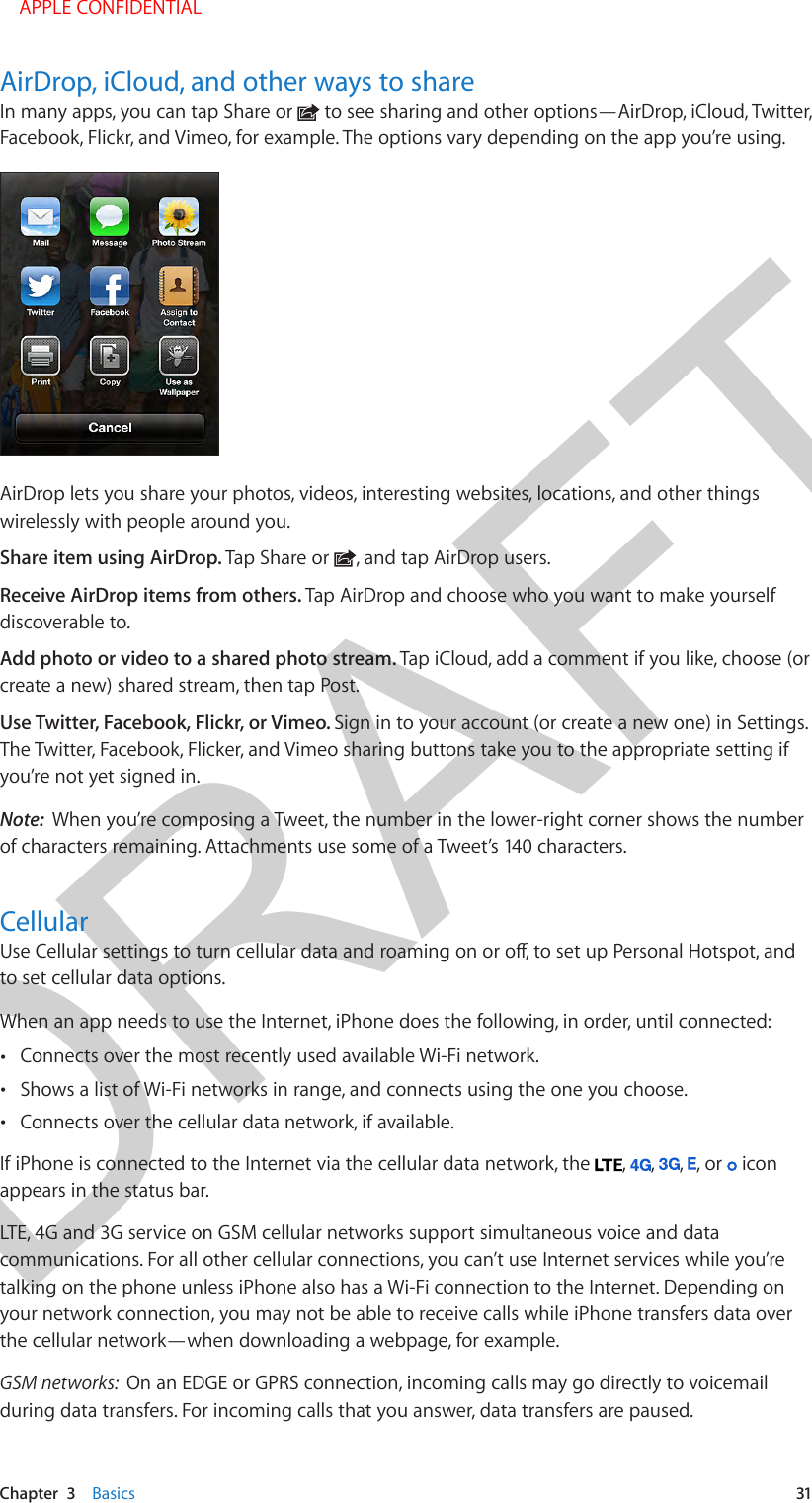 DRAFTChapter  3    Basics  31AirDrop, iCloud, and other ways to shareIn many apps, you can tap Share or   to see sharing and other options—AirDrop, iCloud, Twitter, Facebook, Flickr, and Vimeo, for example. The options vary depending on the app you’re using.AirDrop lets you share your photos, videos, interesting websites, locations, and other things wirelessly with people around you. Share item using AirDrop. Tap Share or  , and tap AirDrop users.Receive AirDrop items from others. Tap AirDrop and choose who you want to make yourself discoverable to.Add photo or video to a shared photo stream. Tap iCloud, add a comment if you like, choose (or create a new) shared stream, then tap Post.Use Twitter, Facebook, Flickr, or Vimeo. Sign in to your account (or create a new one) in Settings. The Twitter, Facebook, Flicker, and Vimeo sharing buttons take you to the appropriate setting if you’re not yet signed in.Note:  When you’re composing a Tweet, the number in the lower-right corner shows the number of characters remaining. Attachments use some of a Tweet’s 140 characters.CellularUse Cellular settings to turn cellular data and roaming on or o, to set up Personal Hotspot, and to set cellular data options.When an app needs to use the Internet, iPhone does the following, in order, until connected: •Connects over the most recently used available Wi-Fi network. •Shows a list of Wi-Fi networks in range, and connects using the one you choose. •Connects over the cellular data network, if available.If iPhone is connected to the Internet via the cellular data network, the  ,  ,  ,  , or   icon appears in the status bar.LTE, 4G and 3G service on GSM cellular networks support simultaneous voice and data communications. For all other cellular connections, you can’t use Internet services while you’re talking on the phone unless iPhone also has a Wi-Fi connection to the Internet. Depending on your network connection, you may not be able to receive calls while iPhone transfers data over the cellular network—when downloading a webpage, for example.GSM networks:  On an EDGE or GPRS connection, incoming calls may go directly to voicemail during data transfers. For incoming calls that you answer, data transfers are paused.    APPLE CONFIDENTIAL