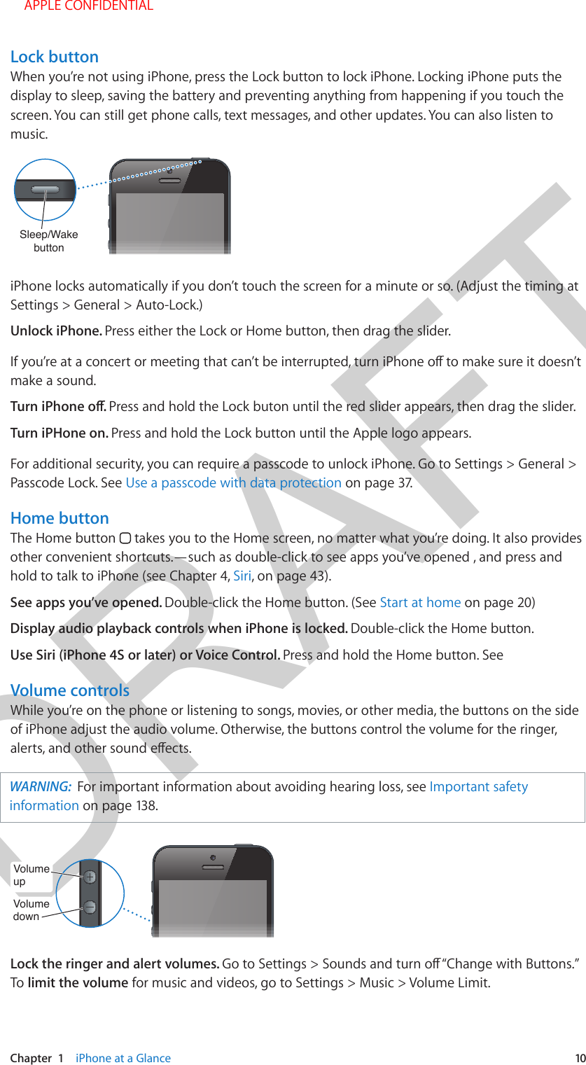 DRAFTChapter  1    iPhone at a Glance  10Lock buttonWhen you’re not using iPhone, press the Lock button to lock iPhone. Locking iPhone puts the display to sleep, saving the battery and preventing anything from happening if you touch the screen. You can still get phone calls, text messages, and other updates. You can also listen to music. Sleep/Wake buttonSleep/Wake buttoniPhone locks automatically if you don’t touch the screen for a minute or so. (Adjust the timing at Settings &gt; General &gt; Auto-Lock.) Unlock iPhone. Press either the Lock or Home button, then drag the slider.make a sound. Press and hold the Lock buton until the red slider appears, then drag the slider. Turn iPHone on. Press and hold the Lock button until the Apple logo appears.For additional security, you can require a passcode to unlock iPhone. Go to Settings &gt; General &gt; Passcode Lock. See Use a passcode with data protection on page 37. Home buttonThe Home button   takes you to the Home screen, no matter what you’re doing. It also provides other convenient shortcuts.—such as double-click to see apps you’ve opened , and press and hold to talk to iPhone (see Chapter 4, Siri, on page 43).See apps you’ve opened. Double-click the Home button. (See Start at home on page 20)Display audio playback controls when iPhone is locked. Double-click the Home button.Use Siri (iPhone 4S or later) or Voice Control. Press and hold the Home button. See Volume controlsWhile you’re on the phone or listening to songs, movies, or other media, the buttons on the side of iPhone adjust the audio volume. Otherwise, the buttons control the volume for the ringer, WARNING:  For important information about avoiding hearing loss, see Important safety information on page 138. VolumeupVolumeupVolumedownVolumedownLock the ringer and alert volumes. To limit the volume for music and videos, go to Settings &gt; Music &gt; Volume Limit. APPLE CONFIDENTIAL