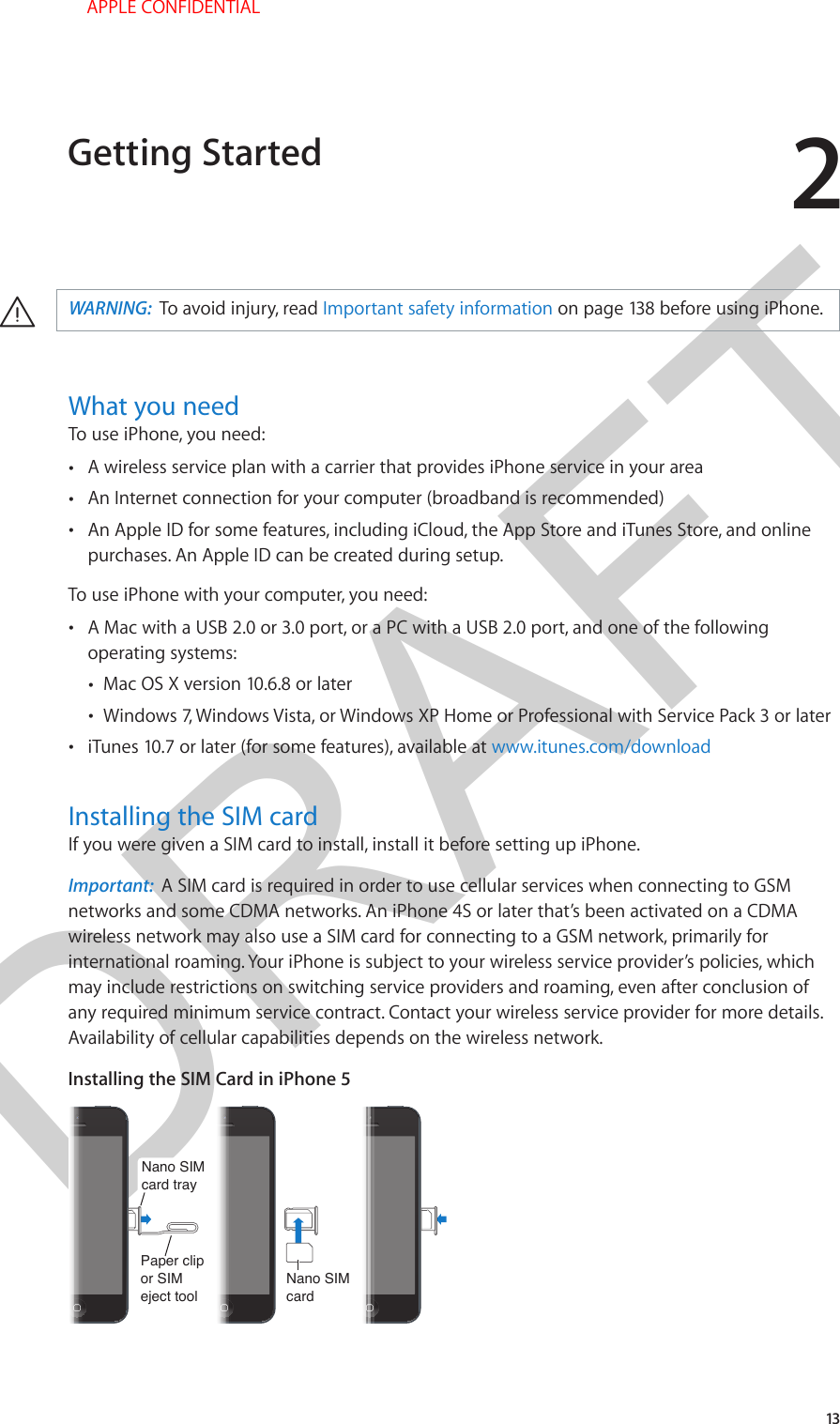 DRAFT213·WARNING:  To avoid injury, read Important safety information on page 138 before using iPhone.What you needTo use iPhone, you need: •A wireless service plan with a carrier that provides iPhone service in your area •An Internet connection for your computer (broadband is recommended) •An Apple ID for some features, including iCloud, the App Store and iTunes Store, and onlinepurchases. An Apple ID can be created during setup.To use iPhone with your computer, you need: •A Mac with a USB 2.0 or 3.0 port, or a PC with a USB 2.0 port, and one of the followingoperating systems: •Mac OS X version 10.6.8 or later •Windows 7, Windows Vista, or Windows XP Home or Professional with Service Pack 3 or later •iTunes 10.7 or later (for some features), available at www.itunes.com/downloadInstalling the SIM cardIf you were given a SIM card to install, install it before setting up iPhone.Important:  A SIM card is required in order to use cellular services when connecting to GSM networks and some CDMA networks. An iPhone 4S or later that’s been activated on a CDMA wireless network may also use a SIM card for connecting to a GSM network, primarily for international roaming. Your iPhone is subject to your wireless service provider’s policies, which may include restrictions on switching service providers and roaming, even after conclusion of any required minimum service contract. Contact your wireless service provider for more details. Availability of cellular capabilities depends on the wireless network.Installing the SIM Card in iPhone 5Nano SIMcardNano SIMcardNano SIMcard trayNano SIMcard trayPaper clipor SIMeject toolPaper clipor SIMeject toolGetting Started APPLE CONFIDENTIAL