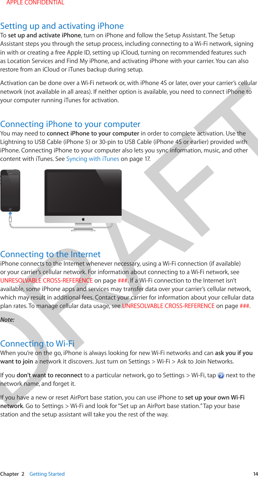 DRAFTChapter  2    Getting Started  14Setting up and activating iPhoneTo set up and activate iPhone, turn on iPhone and follow the Setup Assistant. The Setup Assistant steps you through the setup process, including connecting to a Wi-Fi network, signing in with or creating a free Apple ID, setting up iCloud, turning on recommended features such as Location Services and Find My iPhone, and activating iPhone with your carrier. You can also restore from an iCloud or iTunes backup during setup.Activation can be done over a Wi-Fi network or, with iPhone 4S or later, over your carrier’s cellular network (not available in all areas). If neither option is available, you need to connect iPhone to your computer running iTunes for activation.Connecting iPhone to your computerYou may need to connect iPhone to your computer in order to complete activation. Use the Lightning to USB Cable (iPhone 5) or 30-pin to USB Cable (iPhone 4S or earlier) provided with iPhone. Connecting iPhone to your computer also lets you sync information, music, and other content with iTunes. See Syncing with iTunes on page 17.Connecting to the InternetiPhone connects to the Internet whenever necessary, using a Wi-Fi connection (if available) or your carrier’s cellular network. For information about connecting to a Wi-Fi network, see UNRESOLVABLE CROSS-REFERENCE on page ###. If a Wi-Fi connection to the Internet isn’t available, some iPhone apps and services may transfer data over your carrier’s cellular network, which may result in additional fees. Contact your carrier for information about your cellular data plan rates. To manage cellular data usage, see UNRESOLVABLE CROSS-REFERENCE on page ###.Note:  Connecting to Wi-FiWhen you’re on the go, iPhone is always looking for new Wi-Fi networks and can ask you if you want to join a network it discovers. Just turn on Settings &gt; Wi-Fi &gt; Ask to Join Networks.If you don’t want to reconnect to a particular network, go to Settings &gt; Wi-Fi, tap   next to the network name, and forget it.If you have a new or reset AirPort base station, you can use iPhone to set up your own Wi-Fi network. Go to Settings &gt; Wi-Fi and look for “Set up an AirPort base station.” Tap your base station and the setup assistant will take you the rest of the way. APPLE CONFIDENTIAL