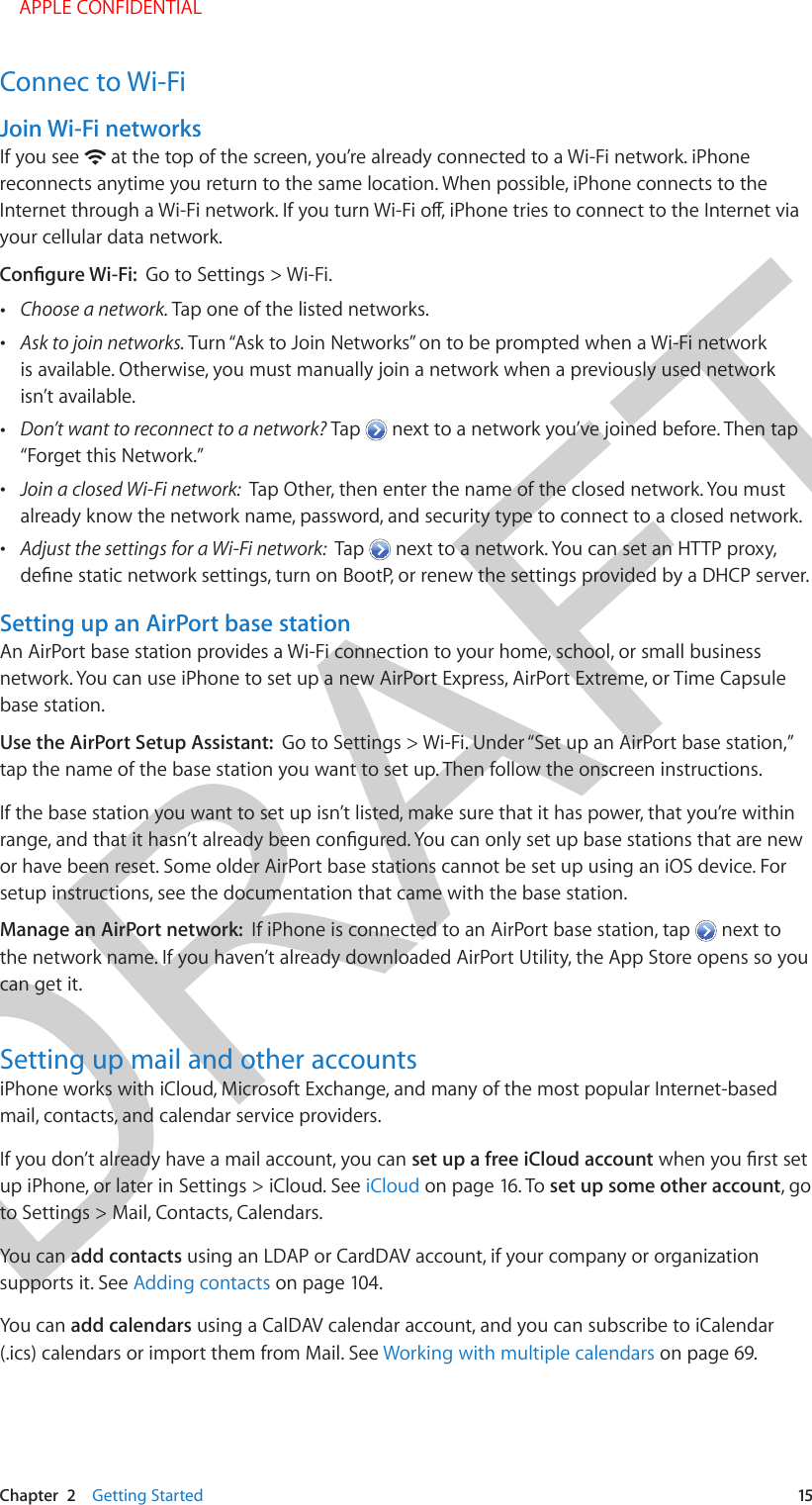 DRAFTChapter  2    Getting Started  15Connec to Wi-FiJoin Wi-Fi networksIf you see   at the top of the screen, you’re already connected to a Wi-Fi network. iPhone reconnects anytime you return to the same location. When possible, iPhone connects to the your cellular data network.Go to Settings &gt; Wi-Fi. •Choose a network. Tap one of the listed networks. •Ask to join networks. Turn “Ask to Join Networks” on to be prompted when a Wi-Fi networkis available. Otherwise, you must manually join a network when a previously used networkisn’t available. •Don’t want to reconnect to a network? Tap   next to a network you’ve joined before. Then tap“Forget this Network.” •Join a closed Wi-Fi network:  Tap Other, then enter the name of the closed network. You mustalready know the network name, password, and security type to connect to a closed network. •Adjust the settings for a Wi-Fi network:  Tap   next to a network. You can set an HTTP proxy,Setting up an AirPort base stationAn AirPort base station provides a Wi-Fi connection to your home, school, or small business network. You can use iPhone to set up a new AirPort Express, AirPort Extreme, or Time Capsule base station.Use the AirPort Setup Assistant:  Go to Settings &gt; Wi-Fi. Under “Set up an AirPort base station,” tap the name of the base station you want to set up. Then follow the onscreen instructions.If the base station you want to set up isn’t listed, make sure that it has power, that you’re within or have been reset. Some older AirPort base stations cannot be set up using an iOS device. For setup instructions, see the documentation that came with the base station.Manage an AirPort network:  If iPhone is connected to an AirPort base station, tap   next to the network name. If you haven’t already downloaded AirPort Utility, the App Store opens so you can get it.Setting up mail and other accountsiPhone works with iCloud, Microsoft Exchange, and many of the most popular Internet-based mail, contacts, and calendar service providers. If you don’t already have a mail account, you can set up a free iCloud accountup iPhone, or later in Settings &gt; iCloud. See iCloud on page 16. To set up some other account, go to Settings &gt; Mail, Contacts, Calendars.You can add contacts using an LDAP or CardDAV account, if your company or organization supports it. See Adding contacts on page 104.You can add calendars using a CalDAV calendar account, and you can subscribe to iCalendar (.ics) calendars or import them from Mail. See Working with multiple calendars on page 69. APPLE CONFIDENTIAL