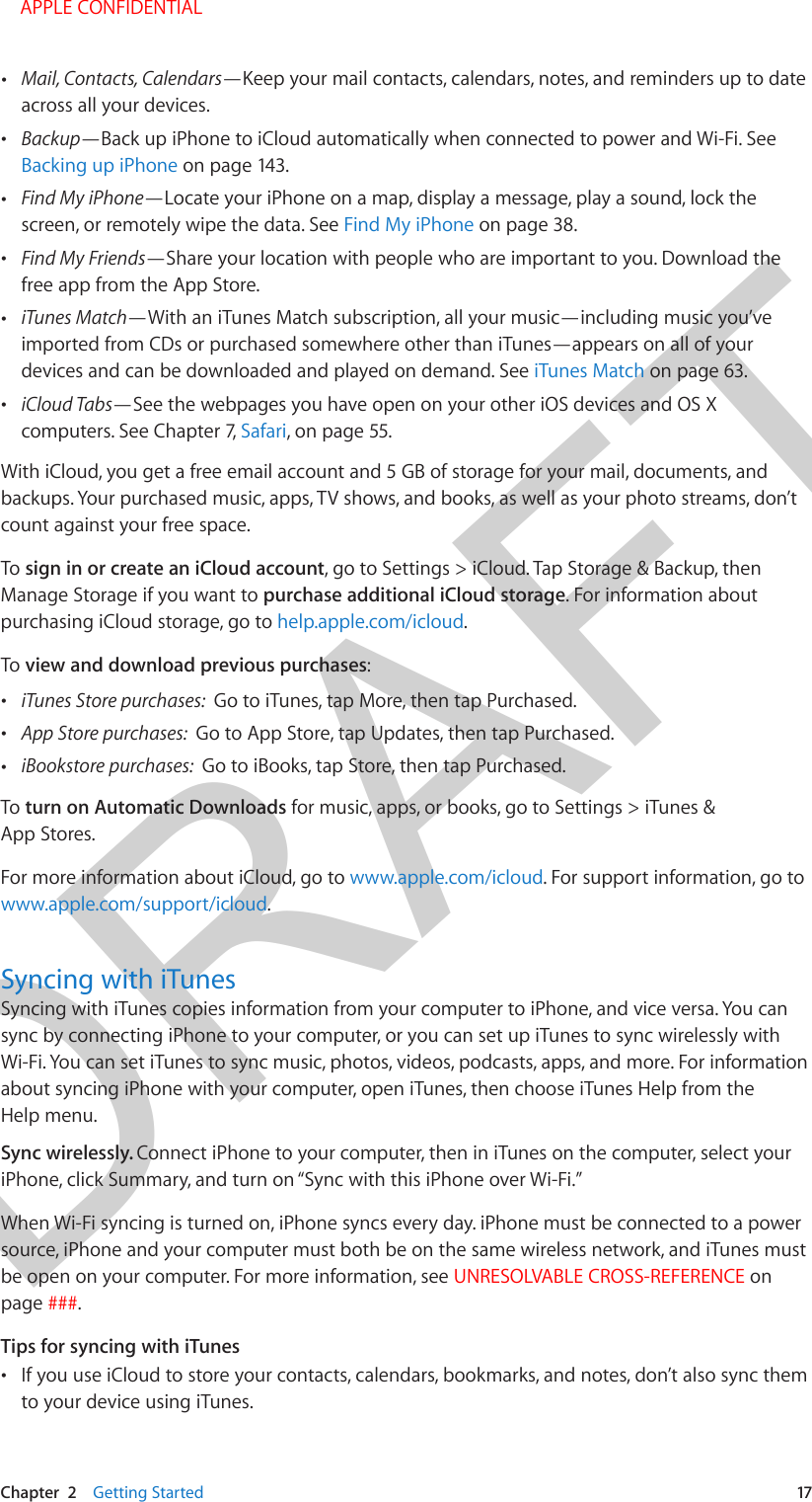 DRAFTChapter  2    Getting Started  17 •Mail, Contacts, Calendars—Keep your mail contacts, calendars, notes, and reminders up to dateacross all your devices. •Backup—Back up iPhone to iCloud automatically when connected to power and Wi-Fi. SeeBacking up iPhone on page 143. •Find My iPhone—Locate your iPhone on a map, display a message, play a sound, lock thescreen, or remotely wipe the data. See Find My iPhone on page 38. •Find My Friends—Share your location with people who are important to you. Download thefree app from the App Store. •iTunes Match—With an iTunes Match subscription, all your music—including music you’veimported from CDs or purchased somewhere other than iTunes—appears on all of yourdevices and can be downloaded and played on demand. See iTunes Match on page 63. •iCloud Tabs—See the webpages you have open on your other iOS devices and OS Xcomputers. See Chapter 7, Safari, on page 55.With iCloud, you get a free email account and 5 GB of storage for your mail, documents, and backups. Your purchased music, apps, TV shows, and books, as well as your photo streams, don’t count against your free space.To sign in or create an iCloud account, go to Settings &gt; iCloud. Tap Storage &amp; Backup, then Manage Storage if you want to purchase additional iCloud storage. For information about purchasing iCloud storage, go to help.apple.com/icloud.To view and download previous purchases: •iTunes Store purchases:  Go to iTunes, tap More, then tap Purchased. •App Store purchases:  Go to App Store, tap Updates, then tap Purchased. •iBookstore purchases:  Go to iBooks, tap Store, then tap Purchased.To turn on Automatic Downloads for music, apps, or books, go to Settings &gt; iTunes &amp; App Stores.For more information about iCloud, go to www.apple.com/icloud. For support information, go to www.apple.com/support/icloud.Syncing with iTunesSyncing with iTunes copies information from your computer to iPhone, and vice versa. You can sync by connecting iPhone to your computer, or you can set up iTunes to sync wirelessly with Wi-Fi. You can set iTunes to sync music, photos, videos, podcasts, apps, and more. For information about syncing iPhone with your computer, open iTunes, then choose iTunes Help from the Help menu.Sync wirelessly. Connect iPhone to your computer, then in iTunes on the computer, select your iPhone, click Summary, and turn on “Sync with this iPhone over Wi-Fi.” When Wi-Fi syncing is turned on, iPhone syncs every day. iPhone must be connected to a power source, iPhone and your computer must both be on the same wireless network, and iTunes must be open on your computer. For more information, see UNRESOLVABLE CROSS-REFERENCE on page ###. Tips for syncing with iTunes •If you use iCloud to store your contacts, calendars, bookmarks, and notes, don’t also sync themto your device using iTunes.    APPLE CONFIDENTIAL