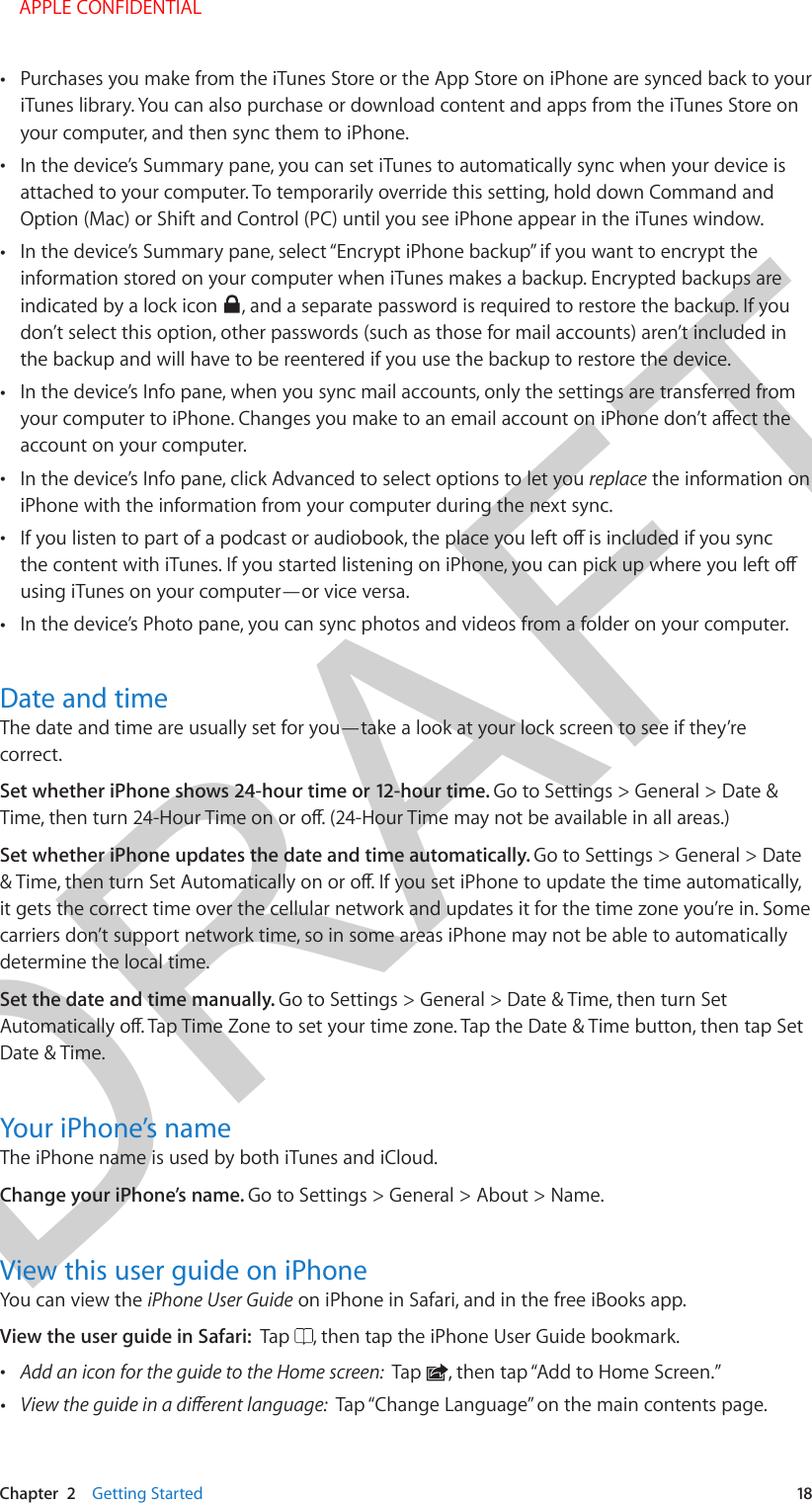 DRAFTChapter  2    Getting Started  18 •Purchases you make from the iTunes Store or the App Store on iPhone are synced back to youriTunes library. You can also purchase or download content and apps from the iTunes Store onyour computer, and then sync them to iPhone. •In the device’s Summary pane, you can set iTunes to automatically sync when your device isattached to your computer. To temporarily override this setting, hold down Command andOption (Mac) or Shift and Control (PC) until you see iPhone appear in the iTunes window. •In the device’s Summary pane, select “Encrypt iPhone backup” if you want to encrypt theinformation stored on your computer when iTunes makes a backup. Encrypted backups areindicated by a lock icon  , and a separate password is required to restore the backup. If youdon’t select this option, other passwords (such as those for mail accounts) aren’t included inthe backup and will have to be reentered if you use the backup to restore the device. •In the device’s Info pane, when you sync mail accounts, only the settings are transferred fromaccount on your computer. •In the device’s Info pane, click Advanced to select options to let you replace the information oniPhone with the information from your computer during the next sync. •using iTunes on your computer—or vice versa.  •In the device’s Photo pane, you can sync photos and videos from a folder on your computer.Date and timeThe date and time are usually set for you—take a look at your lock screen to see if they’re correct. Set whether iPhone shows 24-hour time or 12-hour time. Go to Settings &gt; General &gt; Date &amp; Set whether iPhone updates the date and time automatically. Go to Settings &gt; General &gt; Date it gets the correct time over the cellular network and updates it for the time zone you’re in. Some carriers don’t support network time, so in some areas iPhone may not be able to automatically determine the local time.Set the date and time manually. Go to Settings &gt; General &gt; Date &amp; Time, then turn Set Date &amp; Time.Your iPhone’s nameThe iPhone name is used by both iTunes and iCloud.Change your iPhone’s name. Go to Settings &gt; General &gt; About &gt; Name.View this user guide on iPhoneYou can view the iPhone User Guide on iPhone in Safari, and in the free iBooks app.View the user guide in Safari:  Tap  , then tap the iPhone User Guide bookmark. •Add an icon for the guide to the Home screen:  Tap  , then tap “Add to Home Screen.” •Tap “Change Language” on the main contents page. APPLE CONFIDENTIAL