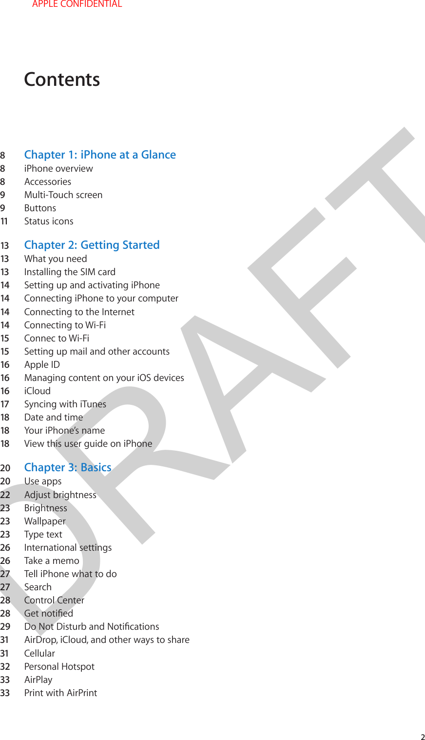 DRAFTContents8  Chapter 1:  iPhone at a Glance8  iPhone overview8  Accessories9  Multi-Touch screen9  Buttons11   Status icons13  Chapter 2:  Getting Started13  What you need13  Installing the SIM card14  Setting up and activating iPhone14  Connecting iPhone to your computer14  Connecting to the Internet14  Connecting to Wi-Fi15  Connec to Wi-Fi15  Setting up mail and other accounts16  Apple ID16  Managing content on your iOS devices16  iCloud17  Syncing with iTunes18  Date and time18  Your iPhone’s name18  View this user guide on iPhone20  Chapter 3:  Basics20  Use apps22  Adjust brightness23  Brightness23  Wallpaper23  Type text26  International settings26  Take a memo27  Tell iPhone what to do27  Search28  Control Center28  29  31  AirDrop, iCloud, and other ways to share31  Cellular32  Personal Hotspot33  AirPlay33  Print with AirPrint2 APPLE CONFIDENTIAL