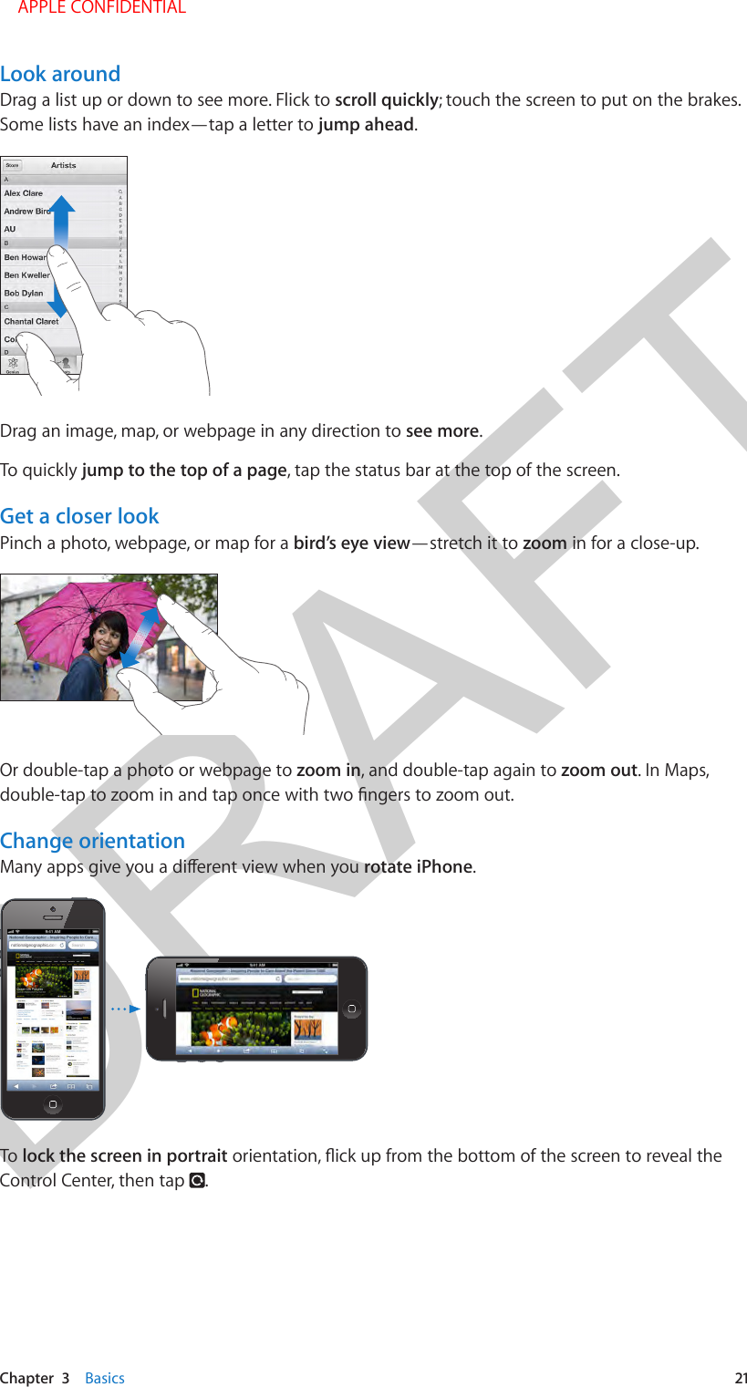 DRAFTChapter  3    Basics  21Look aroundDrag a list up or down to see more. Flick to scroll quickly; touch the screen to put on the brakes. Some lists have an index—tap a letter to jump ahead.Drag an image, map, or webpage in any direction to see more.To quickly jump to the top of a page, tap the status bar at the top of the screen.Get a closer lookPinch a photo, webpage, or map for a bird’s eye view—stretch it to zoom in for a close-up.Or double-tap a photo or webpage to zoom in, and double-tap again to zoom out. In Maps, Change orientationrotate iPhone. To lock the screen in portraitControl Center, then tap  .    APPLE CONFIDENTIAL