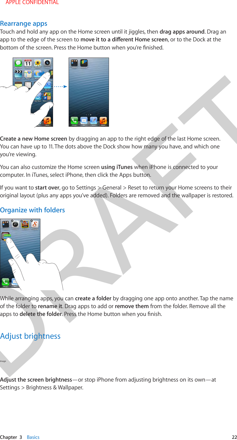 DRAFTChapter  3    Basics  22Rearrange appsTouch and hold any app on the Home screen until it jiggles, then drag apps around. Drag an app to the edge of the screen to , or to the Dock at the Create a new Home screen by dragging an app to the right edge of the last Home screen. You can have up to 11. The dots above the Dock show how many you have, and which one you’re viewing.You can also customize the Home screen using iTunes when iPhone is connected to your computer. In iTunes, select iPhone, then click the Apps button.If you want to start over, go to Settings &gt; General &gt; Reset to return your Home screens to their original layout (plus any apps you’ve added). Folders are removed and the wallpaper is restored.Organize with foldersWhile arranging apps, you can create a folder by dragging one app onto another. Tap the name of the folder to rename it. Drag apps to add or remove them from the folder. Remove all the apps to delete the folderAdjust brightnessImage Adjust the screen brightness—or stop iPhone from adjusting brightness on its own—at Settings &gt; Brightness &amp; Wallpaper.    APPLE CONFIDENTIAL