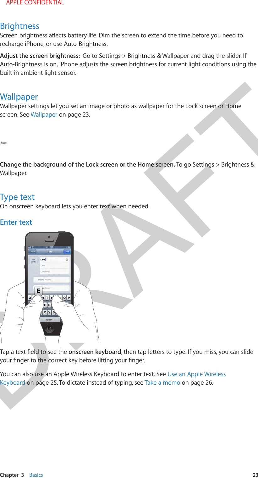 DRAFTChapter  3    Basics  23Brightnessrecharge iPhone, or use Auto-Brightness.Adjust the screen brightness:  Go to Settings &gt; Brightness &amp; Wallpaper and drag the slider. If Auto-Brightness is on, iPhone adjusts the screen brightness for current light conditions using the built-in ambient light sensor.WallpaperWallpaper settings let you set an image or photo as wallpaper for the Lock screen or Home screen. See Wallpaper on page 23.Image Change the background of the Lock screen or the Home screen. To go Settings &gt; Brightness &amp; Wallpaper.Type textOn onscreen keyboard lets you enter text when needed.Enter textonscreen keyboard, then tap letters to type. If you miss, you can slide You can also use an Apple Wireless Keyboard to enter text. See Use an Apple Wireless Keyboard on page 25. To dictate instead of typing, see Take a memo on page 26.    APPLE CONFIDENTIAL