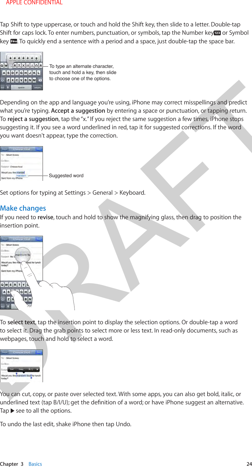 DRAFTChapter  3    Basics  24Tap Shift to type uppercase, or touch and hold the Shift key, then slide to a letter. Double-tap Shift for caps lock. To enter numbers, punctuation, or symbols, tap the Number key  or Symbol key  . To quickly end a sentence with a period and a space, just double-tap the space bar.To type an alternate character, touch and hold a key, then slide to choose one of the options.To type an alternate character, touch and hold a key, then slide to choose one of the options.Depending on the app and language you’re using, iPhone may correct misspellings and predict what you’re typing. Accept a suggestion by entering a space or punctuation, or tapping return. To reject a suggestion, tap the “x.” If you reject the same suggestion a few times, iPhone stops suggesting it. If you see a word underlined in red, tap it for suggested corrections. If the word you want doesn&apos;t appear, type the correction.Suggested wordSuggested wordSet options for typing at Settings &gt; General &gt; Keyboard.Make changesIf you need to revise, touch and hold to show the magnifying glass, then drag to position the insertion point.To select text, tap the insertion point to display the selection options. Or double-tap a word to select it. Drag the grab points to select more or less text. In read-only documents, such as webpages, touch and hold to select a word.You can cut, copy, or paste over selected text. With some apps, you can also get bold, italic, or Tap   see to all the options.To undo the last edit, shake iPhone then tap Undo.    APPLE CONFIDENTIAL