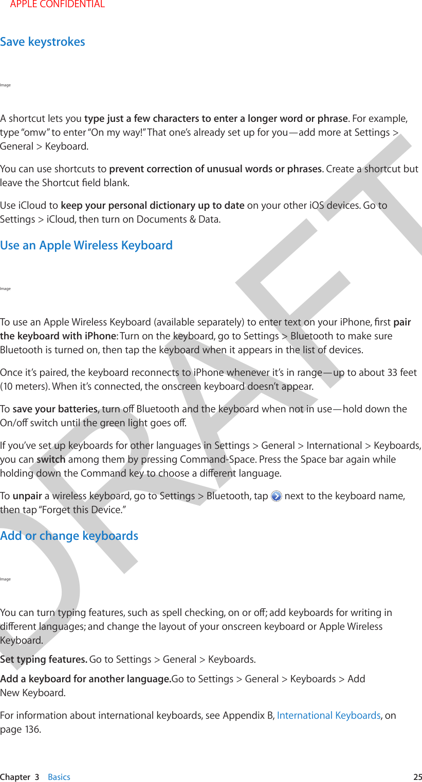 DRAFTChapter  3    Basics  25Save keystrokesImage A shortcut lets you type just a few characters to enter a longer word or phrase. For example, type “omw” to enter “On my way!” That one’s already set up for you—add more at Settings &gt; General &gt; Keyboard.You can use shortcuts to prevent correction of unusual words or phrases. Create a shortcut but Use iCloud to keep your personal dictionary up to date on your other iOS devices. Go to Settings &gt; iCloud, then turn on Documents &amp; Data.Use an Apple Wireless KeyboardImage pair the keyboard with iPhone: Turn on the keyboard, go to Settings &gt; Bluetooth to make sure Bluetooth is turned on, then tap the keyboard when it appears in the list of devices.Once it’s paired, the keyboard reconnects to iPhone whenever it’s in range—up to about 33 feet (10 meters). When it’s connected, the onscreen keyboard doesn’t appear.To save your batteriesIf you’ve set up keyboards for other languages in Settings &gt; General &gt; International &gt; Keyboards, you can switch among them by pressing Command-Space. Press the Space bar again while To unpair a wireless keyboard, go to Settings &gt; Bluetooth, tap   next to the keyboard name, then tap “Forget this Device.”Add or change keyboardsImage Keyboard. Set typing features. Go to Settings &gt; General &gt; Keyboards. Add a keyboard for another language.Go to Settings &gt; General &gt; Keyboards &gt; Add New Keyboard.For information about international keyboards, see Appendix B, International Keyboards, on page 136.    APPLE CONFIDENTIAL