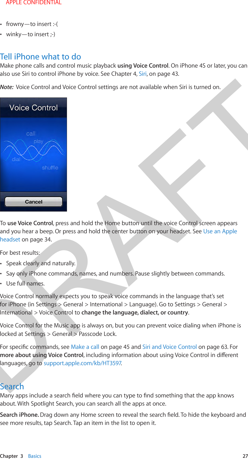 DRAFTChapter  3    Basics  27 •frowny—to insert :-( •winky—to insert ;-)Tell iPhone what to doMake phone calls and control music playback using Voice Control. On iPhone 4S or later, you can also use Siri to control iPhone by voice. See Chapter 4, Siri, on page 43.Note:  Voice Control and Voice Control settings are not available when Siri is turned on.To use Voice Control, press and hold the Home button until the voice Control screen appears and you hear a beep. Or press and hold the center button on your headset. See Use an Apple headset on page 34.For best results: •Speak clearly and naturally. •Say only iPhone commands, names, and numbers. Pause slightly between commands. •Use full names.Voice Control normally expects you to speak voice commands in the language that’s set for iPhone (in Settings &gt; General &gt; International &gt; Language). Go to Settings &gt; General &gt; International &gt; Voice Control to change the language, dialect, or country.Voice Control for the Music app is always on, but you can prevent voice dialing when iPhone is locked at Settings &gt; General &gt; Passcode Lock.Make a call on page 45 and Siri and Voice Control on page 63. For more about using Voice Controllanguages, go to support.apple.com/kb/HT3597.Searchabout. With Spotlight Search, you can search all the apps at once. Search iPhone. see more results, tap Search. Tap an item in the list to open it.    APPLE CONFIDENTIAL