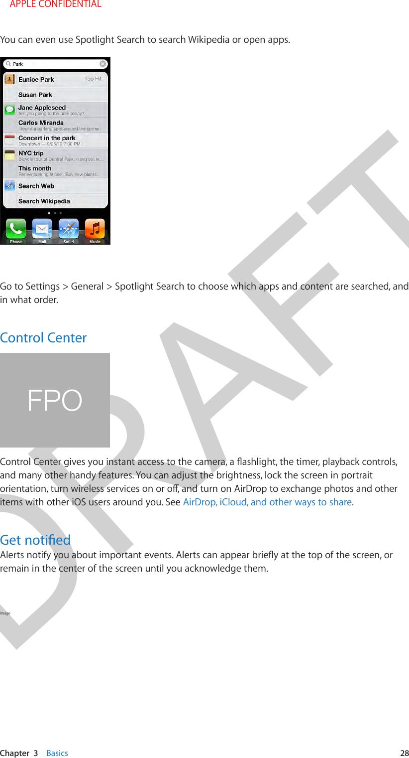 DRAFTChapter  3    Basics  28You can even use Spotlight Search to search Wikipedia or open apps.Go to Settings &gt; General &gt; Spotlight Search to choose which apps and content are searched, and in what order.Control CenterFPOand many other handy features. You can adjust the brightness, lock the screen in portrait items with other iOS users around you. See AirDrop, iCloud, and other ways to share.remain in the center of the screen until you acknowledge them.Image     APPLE CONFIDENTIAL