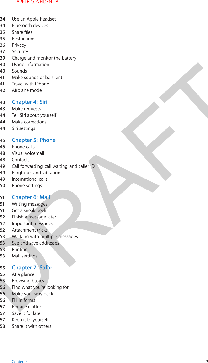 DRAFT34  Use an Apple headset34  Bluetooth devices35  35  Restrictions36  Privacy37  Security39  Charge and monitor the battery40  Usage information40  Sounds41  Make sounds or be silent41  Travel with iPhone42  Airplane mode43  Chapter 4:  Siri43  Make requests44  Tell Siri about yourself44  Make corrections44  Siri settings45  Chapter 5:  Phone45  Phone calls48  Visual voicemail48  Contacts49  Call forwarding, call waiting, and caller ID49  Ringtones and vibrations49  International calls50  Phone settings51  Chapter 6:  Mail51  Writing messages51  Get a sneak peek52  Finish a message later52  Important messages52  Attachment tricks53  Working with multiple messages53  See and save addresses53  Printing53  Mail settings55  Chapter 7:  Safari55  At a glance55  Browsing basics56  Find what you’re looking for56  Make your way back56  Fill in forms57  Reduce clutter57  Save it for later57  Keep it to yourself58  Share it with othersContents 3 APPLE CONFIDENTIAL