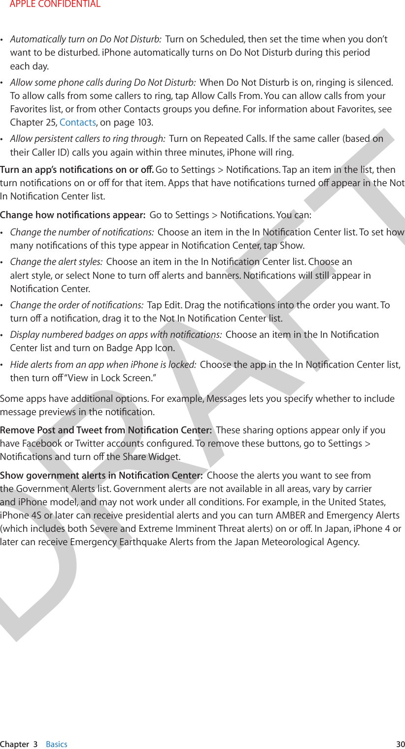 DRAFTChapter  3    Basics  30 •Automatically turn on Do Not Disturb:  Turn on Scheduled, then set the time when you don’twant to be disturbed. iPhone automatically turns on Do Not Disturb during this periodeach day. •Allow some phone calls during Do Not Disturb:  When Do Not Disturb is on, ringing is silenced.To allow calls from some callers to ring, tap Allow Calls From. You can allow calls from yourChapter 25, Contacts, on page 103. •Allow persistent callers to ring through:  Turn on Repeated Calls. If the same caller (based ontheir Caller ID) calls you again within three minutes, iPhone will ring. • •Change the alert styles:   • •Center list and turn on Badge App Icon. •Hide alerts from an app when iPhone is locked:  Some apps have additional options. For example, Messages lets you specify whether to include These sharing options appear only if you Choose the alerts you want to see from the Government Alerts list. Government alerts are not available in all areas, vary by carrier and iPhone model, and may not work under all conditions. For example, in the United States, iPhone 4S or later can receive presidential alerts and you can turn AMBER and Emergency Alerts later can receive Emergency Earthquake Alerts from the Japan Meteorological Agency.    APPLE CONFIDENTIAL