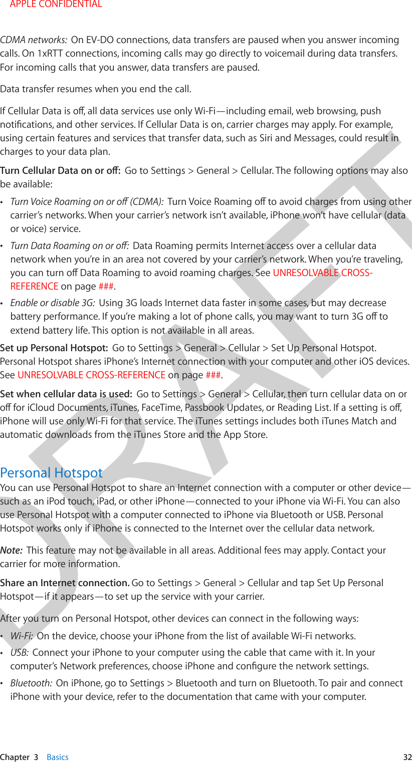 DRAFTChapter  3    Basics  32CDMA networks:  On EV-DO connections, data transfers are paused when you answer incoming calls. On 1xRTT connections, incoming calls may go directly to voicemail during data transfers. For incoming calls that you answer, data transfers are paused.Data transfer resumes when you end the call.using certain features and services that transfer data, such as Siri and Messages, could result in charges to your data plan.Go to Settings &gt; General &gt; Cellular. The following options may also be available: •carrier’s networks. When your carrier’s network isn’t available, iPhone won’t have cellular (dataor voice) service. •Data Roaming permits Internet access over a cellular datanetwork when you’re in an area not covered by your carrier’s network. When you’re traveling,UNRESOLVABLE CROSS-REFERENCE on page ###. •Enable or disable 3G:  Using 3G loads Internet data faster in some cases, but may decreaseextend battery life. This option is not available in all areas.Set up Personal Hotspot:  Go to Settings &gt; General &gt; Cellular &gt; Set Up Personal Hotspot. Personal Hotspot shares iPhone’s Internet connection with your computer and other iOS devices. See UNRESOLVABLE CROSS-REFERENCE on page ###.Set when cellular data is used:  Go to Settings &gt; General &gt; Cellular, then turn cellular data on or iPhone will use only Wi-Fi for that service. The iTunes settings includes both iTunes Match and automatic downloads from the iTunes Store and the App Store.Personal HotspotYou can use Personal Hotspot to share an Internet connection with a computer or other device—such as an iPod touch, iPad, or other iPhone—connected to your iPhone via Wi-Fi. You can also use Personal Hotspot with a computer connected to iPhone via Bluetooth or USB. Personal Hotspot works only if iPhone is connected to the Internet over the cellular data network.Note:  This feature may not be available in all areas. Additional fees may apply. Contact your carrier for more information.Share an Internet connection. Go to Settings &gt; General &gt; Cellular and tap Set Up Personal Hotspot—if it appears—to set up the service with your carrier.After you turn on Personal Hotspot, other devices can connect in the following ways: •Wi-Fi:  On the device, choose your iPhone from the list of available Wi-Fi networks. •USB:  Connect your iPhone to your computer using the cable that came with it. In your •Bluetooth:  On iPhone, go to Settings &gt; Bluetooth and turn on Bluetooth. To pair and connectiPhone with your device, refer to the documentation that came with your computer.    APPLE CONFIDENTIAL