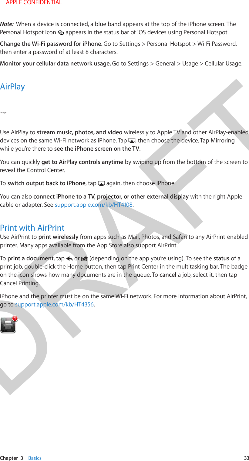 DRAFTChapter  3    Basics  33Note:  When a device is connected, a blue band appears at the top of the iPhone screen. The Personal Hotspot icon   appears in the status bar of iOS devices using Personal Hotspot.Change the Wi-Fi password for iPhone. Go to Settings &gt; Personal Hotspot &gt; Wi-Fi Password, then enter a password of at least 8 characters. Monitor your cellular data network usage. Go to Settings &gt; General &gt; Usage &gt; Cellular Usage.AirPlayImage Use AirPlay to stream music, photos, and video wirelessly to Apple TV and other AirPlay-enabled devices on the same Wi-Fi network as iPhone. Tap  , then choose the device. Tap Mirroring while you’re there to see the iPhone screen on the TV.You can quickly get to AirPlay controls anytime by swiping up from the bottom of the screen to reveal the Control Center.To switch output back to iPhone, tap   again, then choose iPhone.You can also connect iPhone to a TV, projector, or other external display with the right Apple cable or adapter. See support.apple.com/kb/HT4108.Print with AirPrintUse AirPrint to print wirelessly from apps such as Mail, Photos, and Safari to any AirPrint-enabled printer. Many apps available from the App Store also support AirPrint.To print a document, tap   or   (depending on the app you’re using). To see the status of a print job, double-click the Home button, then tap Print Center in the multitasking bar. The badge on the icon shows how many documents are in the queue. To cancel a job, select it, then tap Cancel Printing.iPhone and the printer must be on the same Wi-Fi network. For more information about AirPrint, go to support.apple.com/kb/HT4356.    APPLE CONFIDENTIAL